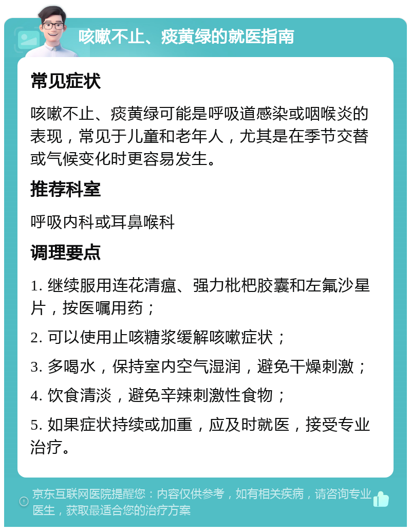 咳嗽不止、痰黄绿的就医指南 常见症状 咳嗽不止、痰黄绿可能是呼吸道感染或咽喉炎的表现，常见于儿童和老年人，尤其是在季节交替或气候变化时更容易发生。 推荐科室 呼吸内科或耳鼻喉科 调理要点 1. 继续服用连花清瘟、强力枇杷胶囊和左氟沙星片，按医嘱用药； 2. 可以使用止咳糖浆缓解咳嗽症状； 3. 多喝水，保持室内空气湿润，避免干燥刺激； 4. 饮食清淡，避免辛辣刺激性食物； 5. 如果症状持续或加重，应及时就医，接受专业治疗。