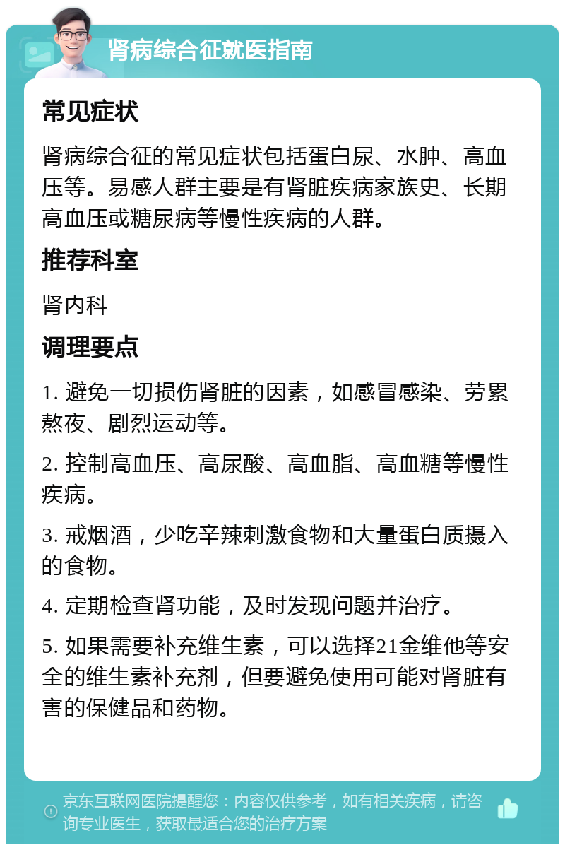 肾病综合征就医指南 常见症状 肾病综合征的常见症状包括蛋白尿、水肿、高血压等。易感人群主要是有肾脏疾病家族史、长期高血压或糖尿病等慢性疾病的人群。 推荐科室 肾内科 调理要点 1. 避免一切损伤肾脏的因素，如感冒感染、劳累熬夜、剧烈运动等。 2. 控制高血压、高尿酸、高血脂、高血糖等慢性疾病。 3. 戒烟酒，少吃辛辣刺激食物和大量蛋白质摄入的食物。 4. 定期检查肾功能，及时发现问题并治疗。 5. 如果需要补充维生素，可以选择21金维他等安全的维生素补充剂，但要避免使用可能对肾脏有害的保健品和药物。