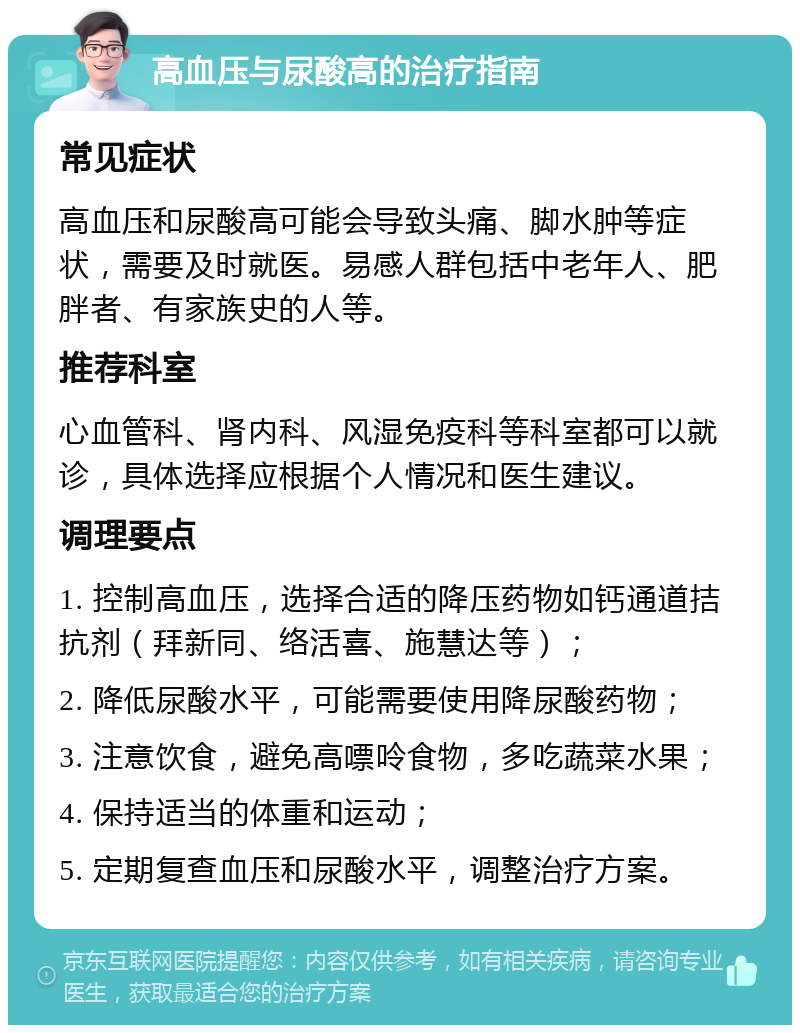 高血压与尿酸高的治疗指南 常见症状 高血压和尿酸高可能会导致头痛、脚水肿等症状，需要及时就医。易感人群包括中老年人、肥胖者、有家族史的人等。 推荐科室 心血管科、肾内科、风湿免疫科等科室都可以就诊，具体选择应根据个人情况和医生建议。 调理要点 1. 控制高血压，选择合适的降压药物如钙通道拮抗剂（拜新同、络活喜、施慧达等）； 2. 降低尿酸水平，可能需要使用降尿酸药物； 3. 注意饮食，避免高嘌呤食物，多吃蔬菜水果； 4. 保持适当的体重和运动； 5. 定期复查血压和尿酸水平，调整治疗方案。