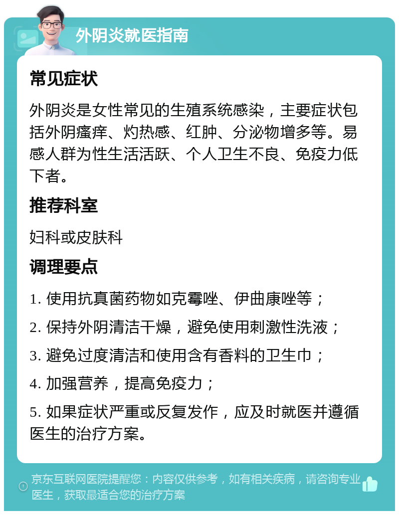 外阴炎就医指南 常见症状 外阴炎是女性常见的生殖系统感染，主要症状包括外阴瘙痒、灼热感、红肿、分泌物增多等。易感人群为性生活活跃、个人卫生不良、免疫力低下者。 推荐科室 妇科或皮肤科 调理要点 1. 使用抗真菌药物如克霉唑、伊曲康唑等； 2. 保持外阴清洁干燥，避免使用刺激性洗液； 3. 避免过度清洁和使用含有香料的卫生巾； 4. 加强营养，提高免疫力； 5. 如果症状严重或反复发作，应及时就医并遵循医生的治疗方案。