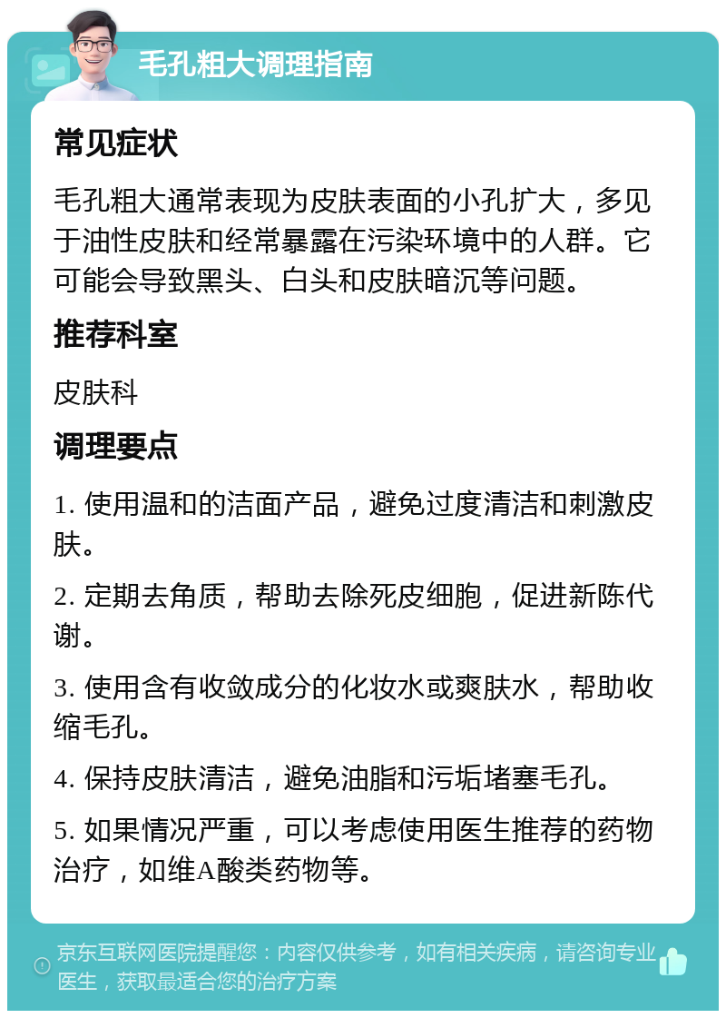 毛孔粗大调理指南 常见症状 毛孔粗大通常表现为皮肤表面的小孔扩大，多见于油性皮肤和经常暴露在污染环境中的人群。它可能会导致黑头、白头和皮肤暗沉等问题。 推荐科室 皮肤科 调理要点 1. 使用温和的洁面产品，避免过度清洁和刺激皮肤。 2. 定期去角质，帮助去除死皮细胞，促进新陈代谢。 3. 使用含有收敛成分的化妆水或爽肤水，帮助收缩毛孔。 4. 保持皮肤清洁，避免油脂和污垢堵塞毛孔。 5. 如果情况严重，可以考虑使用医生推荐的药物治疗，如维A酸类药物等。