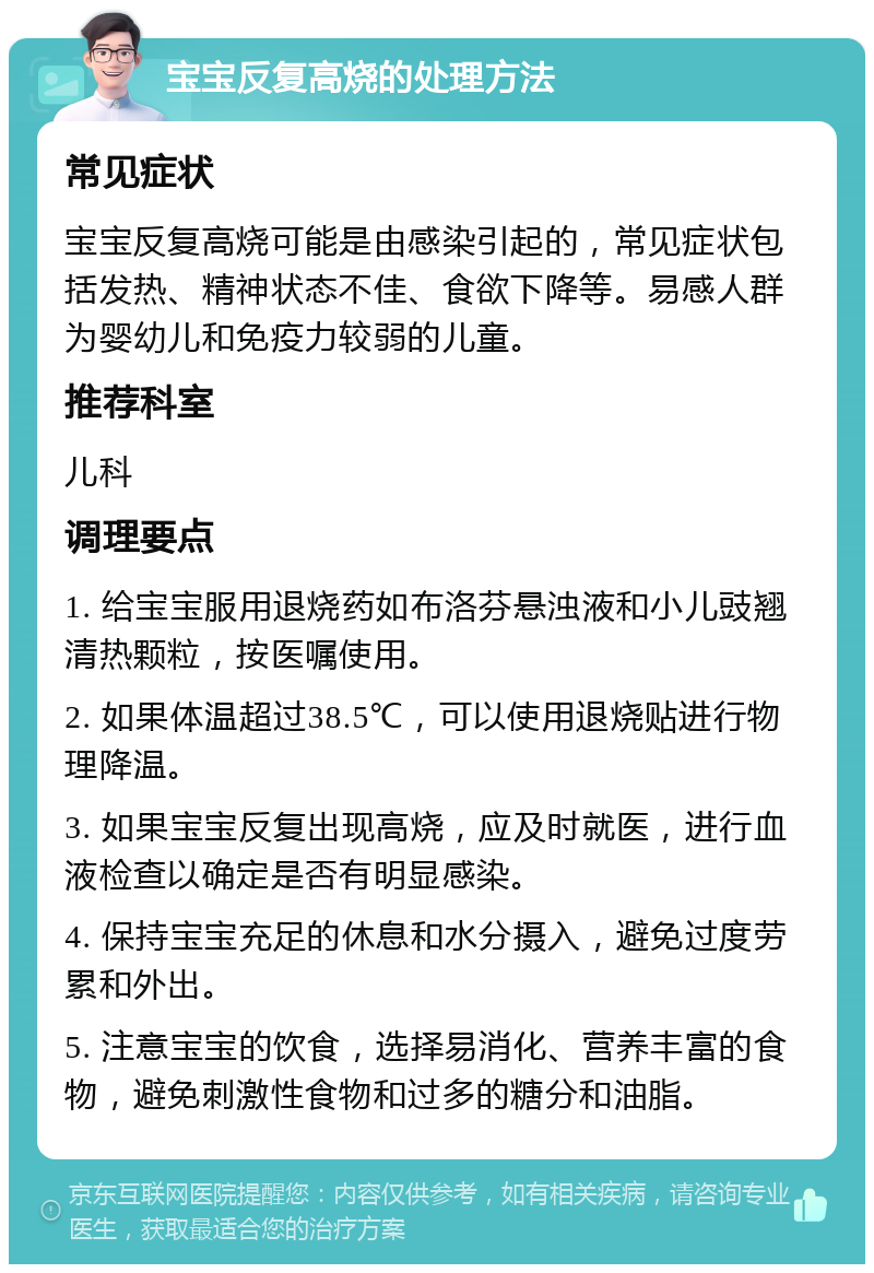 宝宝反复高烧的处理方法 常见症状 宝宝反复高烧可能是由感染引起的，常见症状包括发热、精神状态不佳、食欲下降等。易感人群为婴幼儿和免疫力较弱的儿童。 推荐科室 儿科 调理要点 1. 给宝宝服用退烧药如布洛芬悬浊液和小儿豉翘清热颗粒，按医嘱使用。 2. 如果体温超过38.5℃，可以使用退烧贴进行物理降温。 3. 如果宝宝反复出现高烧，应及时就医，进行血液检查以确定是否有明显感染。 4. 保持宝宝充足的休息和水分摄入，避免过度劳累和外出。 5. 注意宝宝的饮食，选择易消化、营养丰富的食物，避免刺激性食物和过多的糖分和油脂。