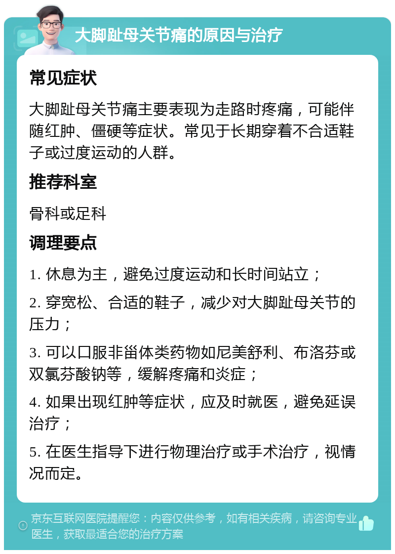 大脚趾母关节痛的原因与治疗 常见症状 大脚趾母关节痛主要表现为走路时疼痛，可能伴随红肿、僵硬等症状。常见于长期穿着不合适鞋子或过度运动的人群。 推荐科室 骨科或足科 调理要点 1. 休息为主，避免过度运动和长时间站立； 2. 穿宽松、合适的鞋子，减少对大脚趾母关节的压力； 3. 可以口服非甾体类药物如尼美舒利、布洛芬或双氯芬酸钠等，缓解疼痛和炎症； 4. 如果出现红肿等症状，应及时就医，避免延误治疗； 5. 在医生指导下进行物理治疗或手术治疗，视情况而定。