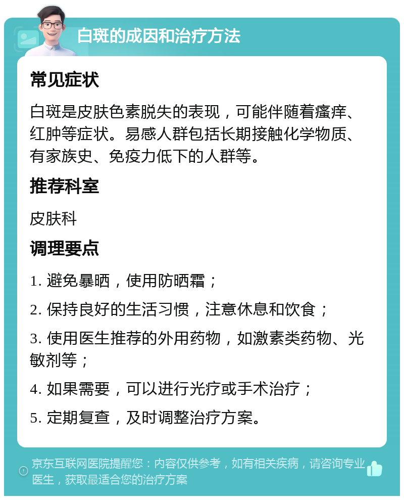 白斑的成因和治疗方法 常见症状 白斑是皮肤色素脱失的表现，可能伴随着瘙痒、红肿等症状。易感人群包括长期接触化学物质、有家族史、免疫力低下的人群等。 推荐科室 皮肤科 调理要点 1. 避免暴晒，使用防晒霜； 2. 保持良好的生活习惯，注意休息和饮食； 3. 使用医生推荐的外用药物，如激素类药物、光敏剂等； 4. 如果需要，可以进行光疗或手术治疗； 5. 定期复查，及时调整治疗方案。