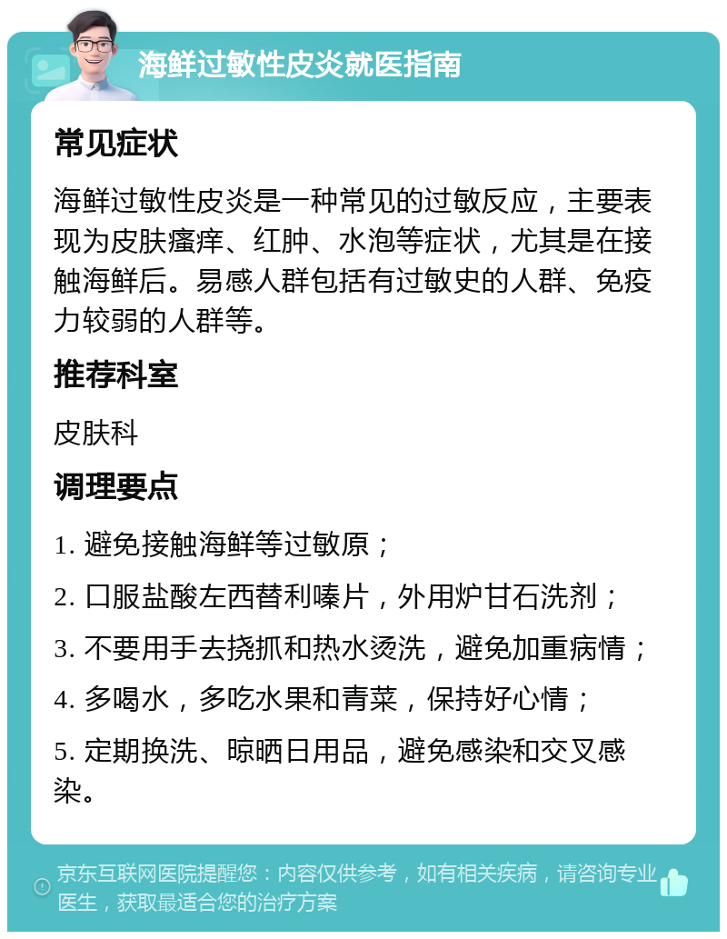 海鲜过敏性皮炎就医指南 常见症状 海鲜过敏性皮炎是一种常见的过敏反应，主要表现为皮肤瘙痒、红肿、水泡等症状，尤其是在接触海鲜后。易感人群包括有过敏史的人群、免疫力较弱的人群等。 推荐科室 皮肤科 调理要点 1. 避免接触海鲜等过敏原； 2. 口服盐酸左西替利嗪片，外用炉甘石洗剂； 3. 不要用手去挠抓和热水烫洗，避免加重病情； 4. 多喝水，多吃水果和青菜，保持好心情； 5. 定期换洗、晾晒日用品，避免感染和交叉感染。