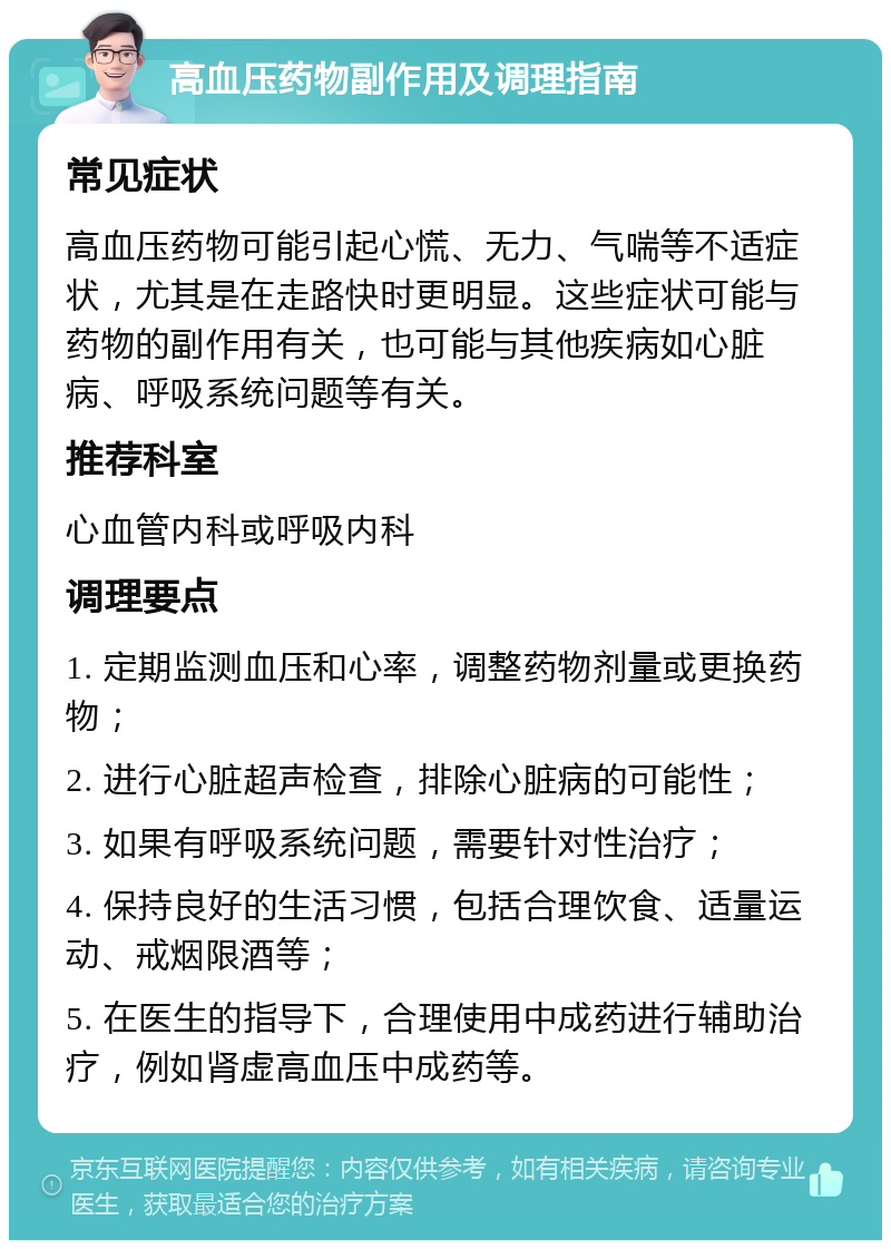 高血压药物副作用及调理指南 常见症状 高血压药物可能引起心慌、无力、气喘等不适症状，尤其是在走路快时更明显。这些症状可能与药物的副作用有关，也可能与其他疾病如心脏病、呼吸系统问题等有关。 推荐科室 心血管内科或呼吸内科 调理要点 1. 定期监测血压和心率，调整药物剂量或更换药物； 2. 进行心脏超声检查，排除心脏病的可能性； 3. 如果有呼吸系统问题，需要针对性治疗； 4. 保持良好的生活习惯，包括合理饮食、适量运动、戒烟限酒等； 5. 在医生的指导下，合理使用中成药进行辅助治疗，例如肾虚高血压中成药等。