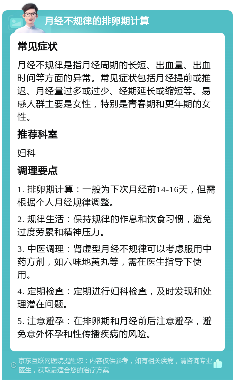 月经不规律的排卵期计算 常见症状 月经不规律是指月经周期的长短、出血量、出血时间等方面的异常。常见症状包括月经提前或推迟、月经量过多或过少、经期延长或缩短等。易感人群主要是女性，特别是青春期和更年期的女性。 推荐科室 妇科 调理要点 1. 排卵期计算：一般为下次月经前14-16天，但需根据个人月经规律调整。 2. 规律生活：保持规律的作息和饮食习惯，避免过度劳累和精神压力。 3. 中医调理：肾虚型月经不规律可以考虑服用中药方剂，如六味地黄丸等，需在医生指导下使用。 4. 定期检查：定期进行妇科检查，及时发现和处理潜在问题。 5. 注意避孕：在排卵期和月经前后注意避孕，避免意外怀孕和性传播疾病的风险。