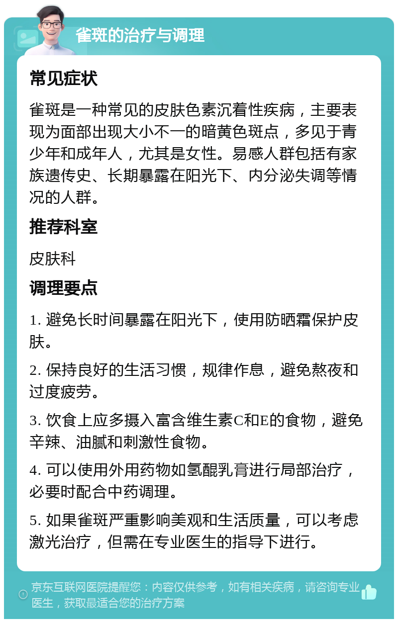 雀斑的治疗与调理 常见症状 雀斑是一种常见的皮肤色素沉着性疾病，主要表现为面部出现大小不一的暗黄色斑点，多见于青少年和成年人，尤其是女性。易感人群包括有家族遗传史、长期暴露在阳光下、内分泌失调等情况的人群。 推荐科室 皮肤科 调理要点 1. 避免长时间暴露在阳光下，使用防晒霜保护皮肤。 2. 保持良好的生活习惯，规律作息，避免熬夜和过度疲劳。 3. 饮食上应多摄入富含维生素C和E的食物，避免辛辣、油腻和刺激性食物。 4. 可以使用外用药物如氢醌乳膏进行局部治疗，必要时配合中药调理。 5. 如果雀斑严重影响美观和生活质量，可以考虑激光治疗，但需在专业医生的指导下进行。