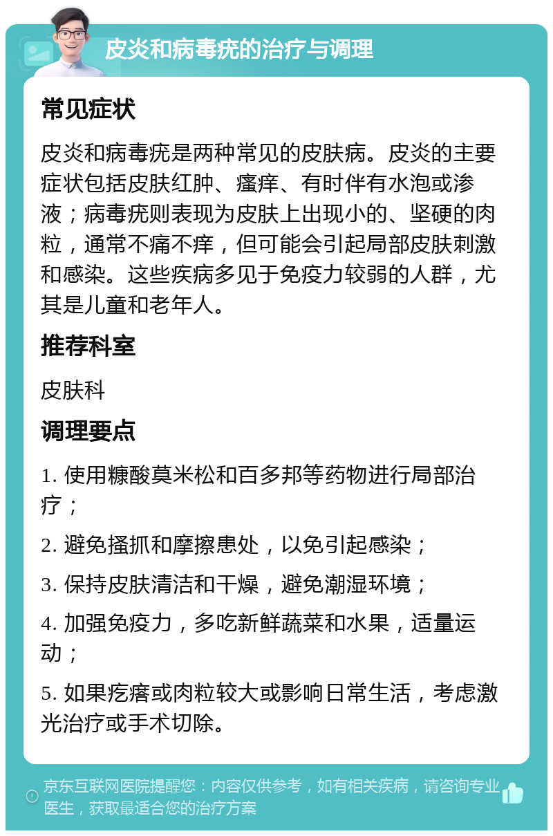 皮炎和病毒疣的治疗与调理 常见症状 皮炎和病毒疣是两种常见的皮肤病。皮炎的主要症状包括皮肤红肿、瘙痒、有时伴有水泡或渗液；病毒疣则表现为皮肤上出现小的、坚硬的肉粒，通常不痛不痒，但可能会引起局部皮肤刺激和感染。这些疾病多见于免疫力较弱的人群，尤其是儿童和老年人。 推荐科室 皮肤科 调理要点 1. 使用糠酸莫米松和百多邦等药物进行局部治疗； 2. 避免搔抓和摩擦患处，以免引起感染； 3. 保持皮肤清洁和干燥，避免潮湿环境； 4. 加强免疫力，多吃新鲜蔬菜和水果，适量运动； 5. 如果疙瘩或肉粒较大或影响日常生活，考虑激光治疗或手术切除。