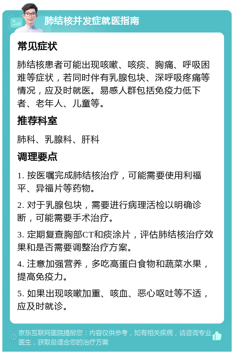 肺结核并发症就医指南 常见症状 肺结核患者可能出现咳嗽、咳痰、胸痛、呼吸困难等症状，若同时伴有乳腺包块、深呼吸疼痛等情况，应及时就医。易感人群包括免疫力低下者、老年人、儿童等。 推荐科室 肺科、乳腺科、肝科 调理要点 1. 按医嘱完成肺结核治疗，可能需要使用利福平、异福片等药物。 2. 对于乳腺包块，需要进行病理活检以明确诊断，可能需要手术治疗。 3. 定期复查胸部CT和痰涂片，评估肺结核治疗效果和是否需要调整治疗方案。 4. 注意加强营养，多吃高蛋白食物和蔬菜水果，提高免疫力。 5. 如果出现咳嗽加重、咳血、恶心呕吐等不适，应及时就诊。