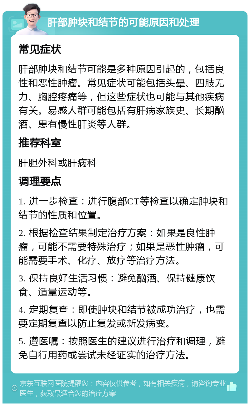 肝部肿块和结节的可能原因和处理 常见症状 肝部肿块和结节可能是多种原因引起的，包括良性和恶性肿瘤。常见症状可能包括头晕、四肢无力、胸腔疼痛等，但这些症状也可能与其他疾病有关。易感人群可能包括有肝病家族史、长期酗酒、患有慢性肝炎等人群。 推荐科室 肝胆外科或肝病科 调理要点 1. 进一步检查：进行腹部CT等检查以确定肿块和结节的性质和位置。 2. 根据检查结果制定治疗方案：如果是良性肿瘤，可能不需要特殊治疗；如果是恶性肿瘤，可能需要手术、化疗、放疗等治疗方法。 3. 保持良好生活习惯：避免酗酒、保持健康饮食、适量运动等。 4. 定期复查：即使肿块和结节被成功治疗，也需要定期复查以防止复发或新发病变。 5. 遵医嘱：按照医生的建议进行治疗和调理，避免自行用药或尝试未经证实的治疗方法。