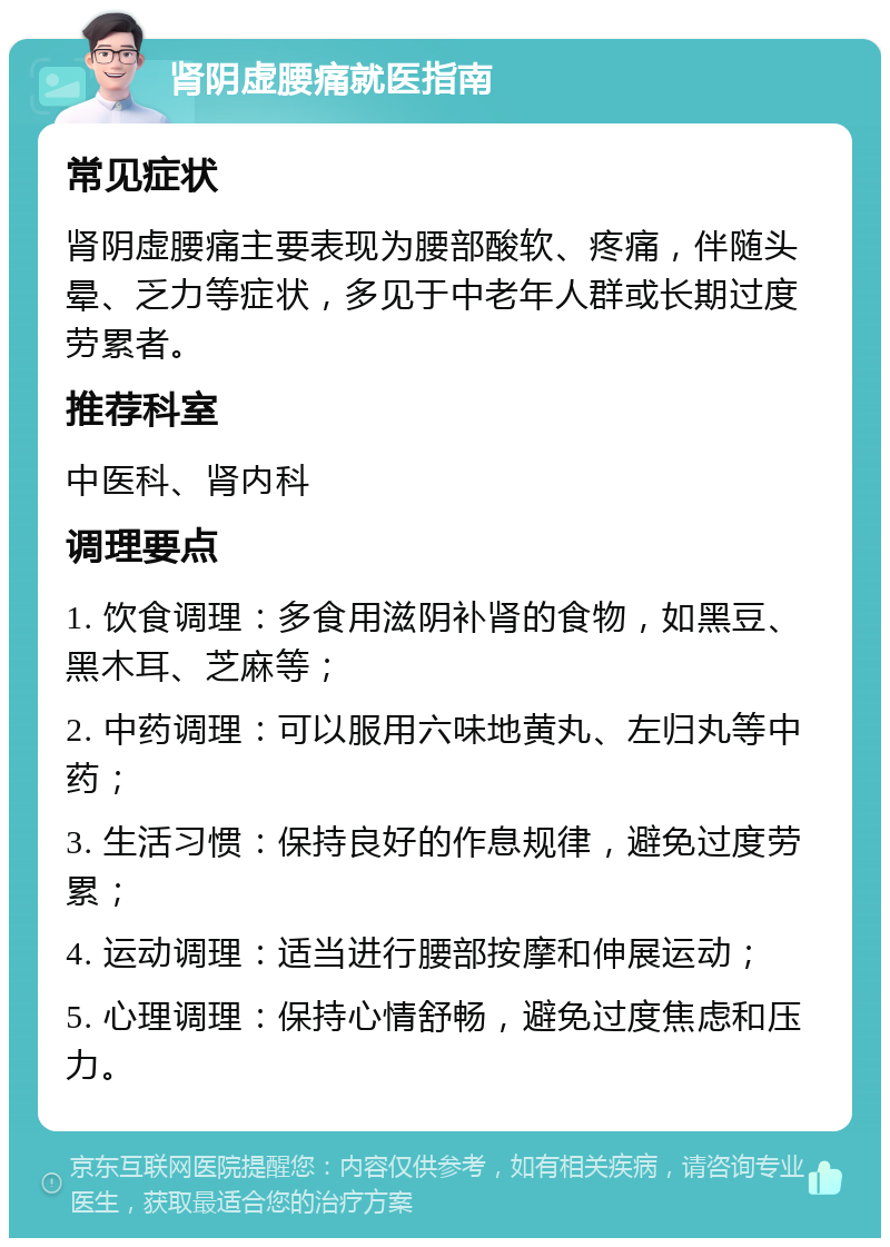 肾阴虚腰痛就医指南 常见症状 肾阴虚腰痛主要表现为腰部酸软、疼痛，伴随头晕、乏力等症状，多见于中老年人群或长期过度劳累者。 推荐科室 中医科、肾内科 调理要点 1. 饮食调理：多食用滋阴补肾的食物，如黑豆、黑木耳、芝麻等； 2. 中药调理：可以服用六味地黄丸、左归丸等中药； 3. 生活习惯：保持良好的作息规律，避免过度劳累； 4. 运动调理：适当进行腰部按摩和伸展运动； 5. 心理调理：保持心情舒畅，避免过度焦虑和压力。