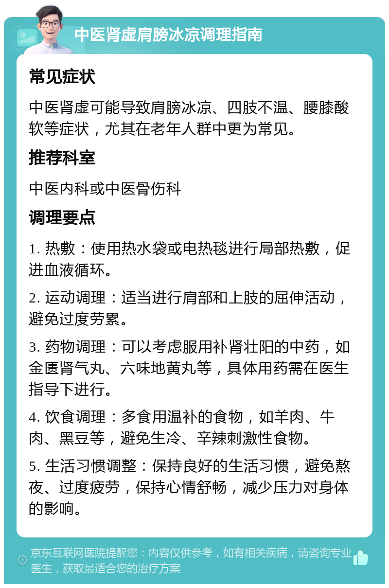 中医肾虚肩膀冰凉调理指南 常见症状 中医肾虚可能导致肩膀冰凉、四肢不温、腰膝酸软等症状，尤其在老年人群中更为常见。 推荐科室 中医内科或中医骨伤科 调理要点 1. 热敷：使用热水袋或电热毯进行局部热敷，促进血液循环。 2. 运动调理：适当进行肩部和上肢的屈伸活动，避免过度劳累。 3. 药物调理：可以考虑服用补肾壮阳的中药，如金匮肾气丸、六味地黄丸等，具体用药需在医生指导下进行。 4. 饮食调理：多食用温补的食物，如羊肉、牛肉、黑豆等，避免生冷、辛辣刺激性食物。 5. 生活习惯调整：保持良好的生活习惯，避免熬夜、过度疲劳，保持心情舒畅，减少压力对身体的影响。