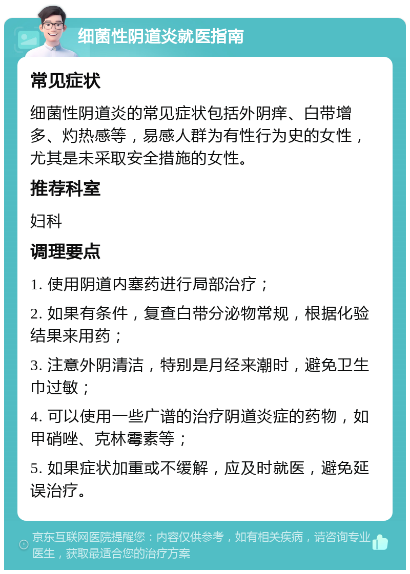 细菌性阴道炎就医指南 常见症状 细菌性阴道炎的常见症状包括外阴痒、白带增多、灼热感等，易感人群为有性行为史的女性，尤其是未采取安全措施的女性。 推荐科室 妇科 调理要点 1. 使用阴道内塞药进行局部治疗； 2. 如果有条件，复查白带分泌物常规，根据化验结果来用药； 3. 注意外阴清洁，特别是月经来潮时，避免卫生巾过敏； 4. 可以使用一些广谱的治疗阴道炎症的药物，如甲硝唑、克林霉素等； 5. 如果症状加重或不缓解，应及时就医，避免延误治疗。