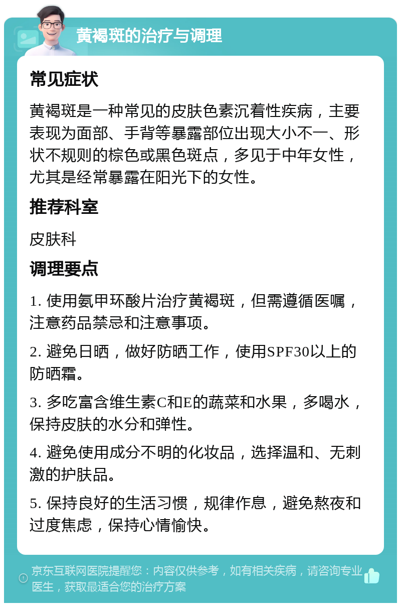 黄褐斑的治疗与调理 常见症状 黄褐斑是一种常见的皮肤色素沉着性疾病，主要表现为面部、手背等暴露部位出现大小不一、形状不规则的棕色或黑色斑点，多见于中年女性，尤其是经常暴露在阳光下的女性。 推荐科室 皮肤科 调理要点 1. 使用氨甲环酸片治疗黄褐斑，但需遵循医嘱，注意药品禁忌和注意事项。 2. 避免日晒，做好防晒工作，使用SPF30以上的防晒霜。 3. 多吃富含维生素C和E的蔬菜和水果，多喝水，保持皮肤的水分和弹性。 4. 避免使用成分不明的化妆品，选择温和、无刺激的护肤品。 5. 保持良好的生活习惯，规律作息，避免熬夜和过度焦虑，保持心情愉快。