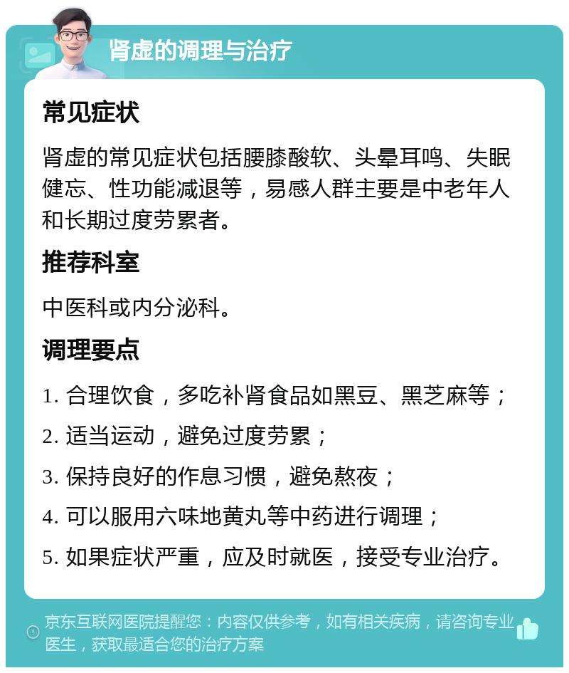 肾虚的调理与治疗 常见症状 肾虚的常见症状包括腰膝酸软、头晕耳鸣、失眠健忘、性功能减退等，易感人群主要是中老年人和长期过度劳累者。 推荐科室 中医科或内分泌科。 调理要点 1. 合理饮食，多吃补肾食品如黑豆、黑芝麻等； 2. 适当运动，避免过度劳累； 3. 保持良好的作息习惯，避免熬夜； 4. 可以服用六味地黄丸等中药进行调理； 5. 如果症状严重，应及时就医，接受专业治疗。