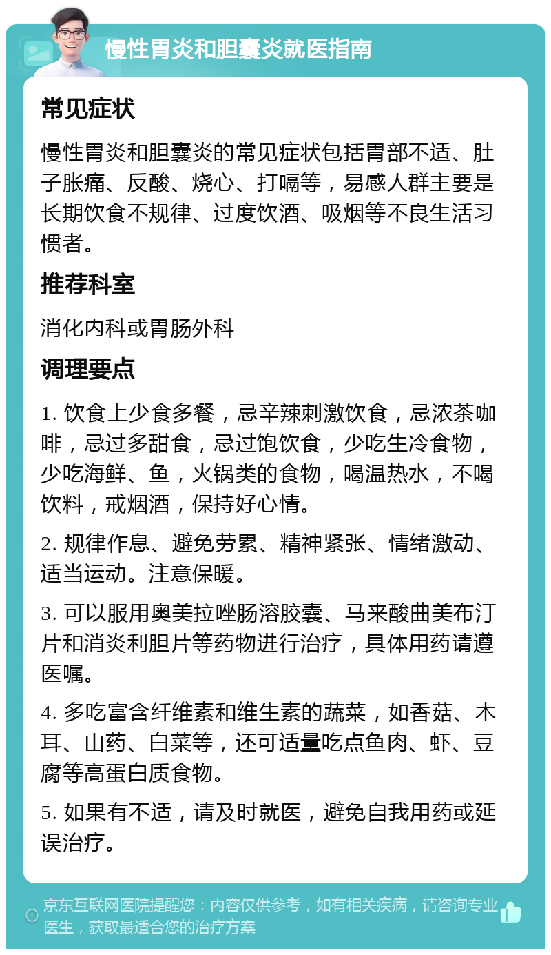 慢性胃炎和胆囊炎就医指南 常见症状 慢性胃炎和胆囊炎的常见症状包括胃部不适、肚子胀痛、反酸、烧心、打嗝等，易感人群主要是长期饮食不规律、过度饮酒、吸烟等不良生活习惯者。 推荐科室 消化内科或胃肠外科 调理要点 1. 饮食上少食多餐，忌辛辣刺激饮食，忌浓茶咖啡，忌过多甜食，忌过饱饮食，少吃生冷食物，少吃海鲜、鱼，火锅类的食物，喝温热水，不喝饮料，戒烟酒，保持好心情。 2. 规律作息、避免劳累、精神紧张、情绪激动、适当运动。注意保暖。 3. 可以服用奥美拉唑肠溶胶囊、马来酸曲美布汀片和消炎利胆片等药物进行治疗，具体用药请遵医嘱。 4. 多吃富含纤维素和维生素的蔬菜，如香菇、木耳、山药、白菜等，还可适量吃点鱼肉、虾、豆腐等高蛋白质食物。 5. 如果有不适，请及时就医，避免自我用药或延误治疗。