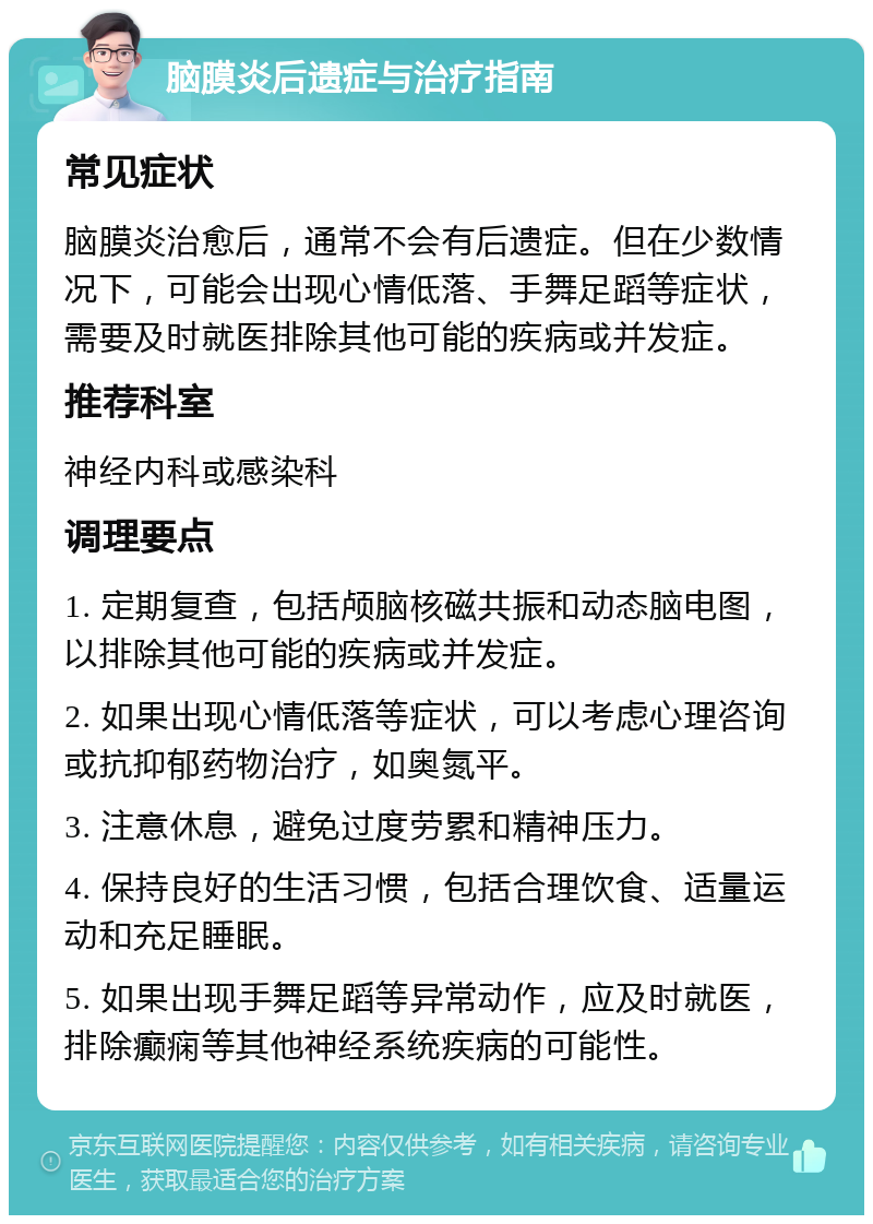 脑膜炎后遗症与治疗指南 常见症状 脑膜炎治愈后，通常不会有后遗症。但在少数情况下，可能会出现心情低落、手舞足蹈等症状，需要及时就医排除其他可能的疾病或并发症。 推荐科室 神经内科或感染科 调理要点 1. 定期复查，包括颅脑核磁共振和动态脑电图，以排除其他可能的疾病或并发症。 2. 如果出现心情低落等症状，可以考虑心理咨询或抗抑郁药物治疗，如奥氮平。 3. 注意休息，避免过度劳累和精神压力。 4. 保持良好的生活习惯，包括合理饮食、适量运动和充足睡眠。 5. 如果出现手舞足蹈等异常动作，应及时就医，排除癫痫等其他神经系统疾病的可能性。