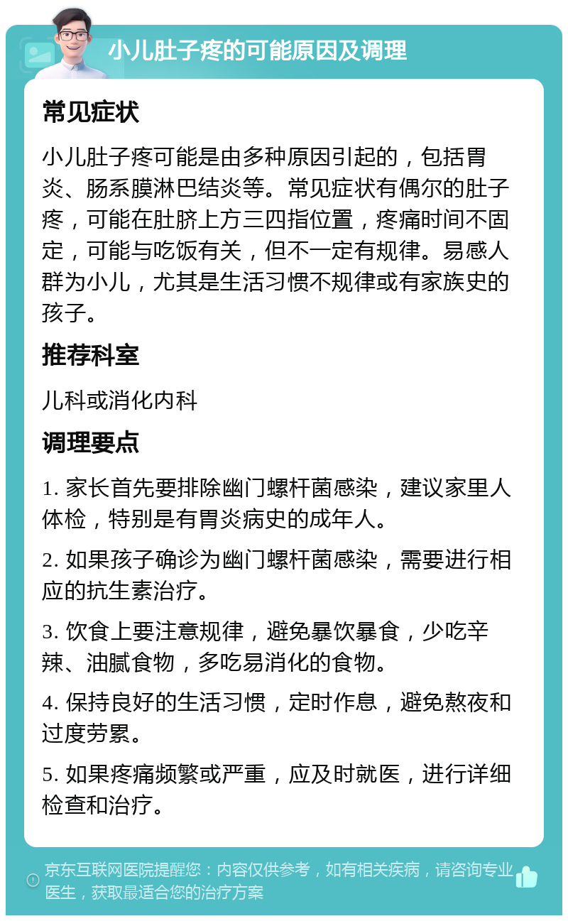 小儿肚子疼的可能原因及调理 常见症状 小儿肚子疼可能是由多种原因引起的，包括胃炎、肠系膜淋巴结炎等。常见症状有偶尔的肚子疼，可能在肚脐上方三四指位置，疼痛时间不固定，可能与吃饭有关，但不一定有规律。易感人群为小儿，尤其是生活习惯不规律或有家族史的孩子。 推荐科室 儿科或消化内科 调理要点 1. 家长首先要排除幽门螺杆菌感染，建议家里人体检，特别是有胃炎病史的成年人。 2. 如果孩子确诊为幽门螺杆菌感染，需要进行相应的抗生素治疗。 3. 饮食上要注意规律，避免暴饮暴食，少吃辛辣、油腻食物，多吃易消化的食物。 4. 保持良好的生活习惯，定时作息，避免熬夜和过度劳累。 5. 如果疼痛频繁或严重，应及时就医，进行详细检查和治疗。