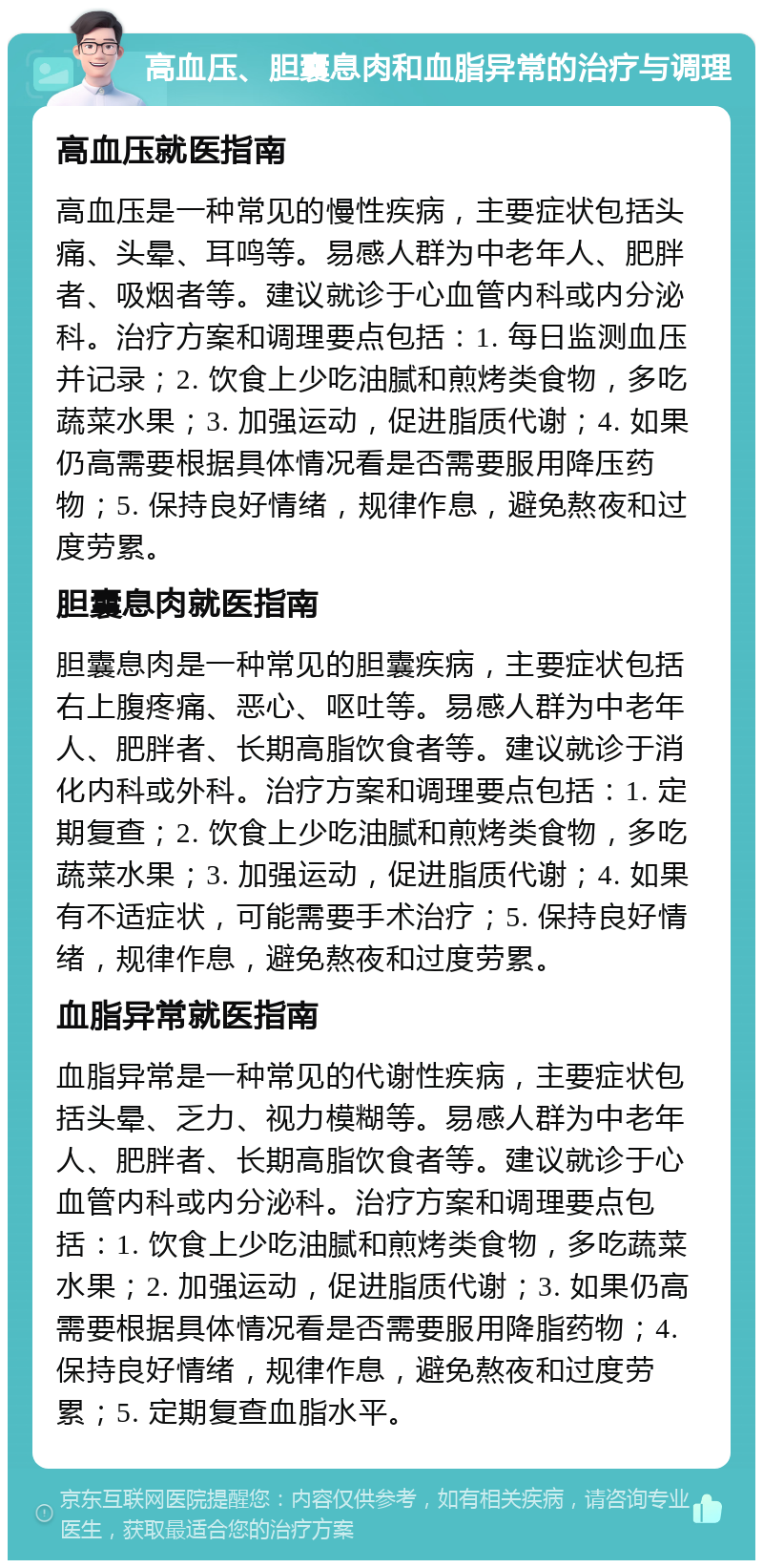 高血压、胆囊息肉和血脂异常的治疗与调理 高血压就医指南 高血压是一种常见的慢性疾病，主要症状包括头痛、头晕、耳鸣等。易感人群为中老年人、肥胖者、吸烟者等。建议就诊于心血管内科或内分泌科。治疗方案和调理要点包括：1. 每日监测血压并记录；2. 饮食上少吃油腻和煎烤类食物，多吃蔬菜水果；3. 加强运动，促进脂质代谢；4. 如果仍高需要根据具体情况看是否需要服用降压药物；5. 保持良好情绪，规律作息，避免熬夜和过度劳累。 胆囊息肉就医指南 胆囊息肉是一种常见的胆囊疾病，主要症状包括右上腹疼痛、恶心、呕吐等。易感人群为中老年人、肥胖者、长期高脂饮食者等。建议就诊于消化内科或外科。治疗方案和调理要点包括：1. 定期复查；2. 饮食上少吃油腻和煎烤类食物，多吃蔬菜水果；3. 加强运动，促进脂质代谢；4. 如果有不适症状，可能需要手术治疗；5. 保持良好情绪，规律作息，避免熬夜和过度劳累。 血脂异常就医指南 血脂异常是一种常见的代谢性疾病，主要症状包括头晕、乏力、视力模糊等。易感人群为中老年人、肥胖者、长期高脂饮食者等。建议就诊于心血管内科或内分泌科。治疗方案和调理要点包括：1. 饮食上少吃油腻和煎烤类食物，多吃蔬菜水果；2. 加强运动，促进脂质代谢；3. 如果仍高需要根据具体情况看是否需要服用降脂药物；4. 保持良好情绪，规律作息，避免熬夜和过度劳累；5. 定期复查血脂水平。