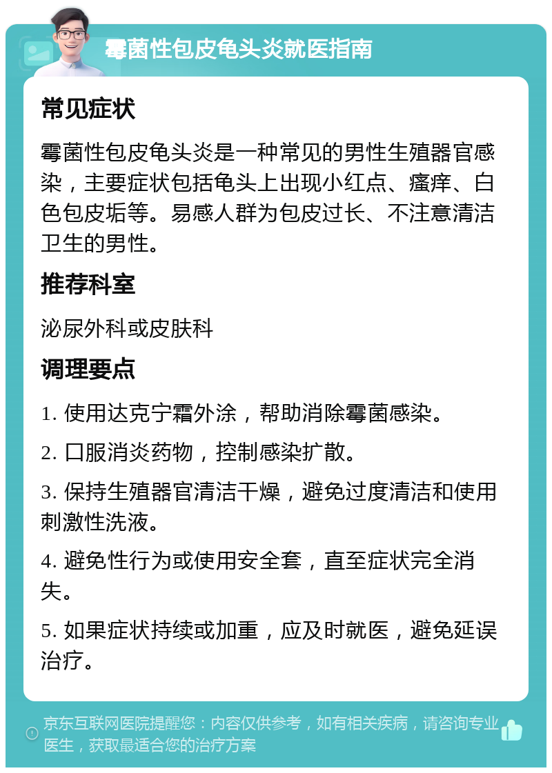 霉菌性包皮龟头炎就医指南 常见症状 霉菌性包皮龟头炎是一种常见的男性生殖器官感染，主要症状包括龟头上出现小红点、瘙痒、白色包皮垢等。易感人群为包皮过长、不注意清洁卫生的男性。 推荐科室 泌尿外科或皮肤科 调理要点 1. 使用达克宁霜外涂，帮助消除霉菌感染。 2. 口服消炎药物，控制感染扩散。 3. 保持生殖器官清洁干燥，避免过度清洁和使用刺激性洗液。 4. 避免性行为或使用安全套，直至症状完全消失。 5. 如果症状持续或加重，应及时就医，避免延误治疗。