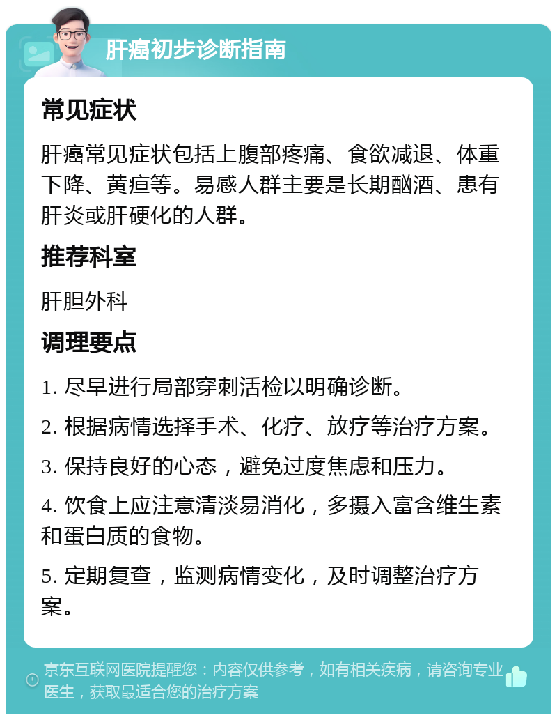 肝癌初步诊断指南 常见症状 肝癌常见症状包括上腹部疼痛、食欲减退、体重下降、黄疸等。易感人群主要是长期酗酒、患有肝炎或肝硬化的人群。 推荐科室 肝胆外科 调理要点 1. 尽早进行局部穿刺活检以明确诊断。 2. 根据病情选择手术、化疗、放疗等治疗方案。 3. 保持良好的心态，避免过度焦虑和压力。 4. 饮食上应注意清淡易消化，多摄入富含维生素和蛋白质的食物。 5. 定期复查，监测病情变化，及时调整治疗方案。