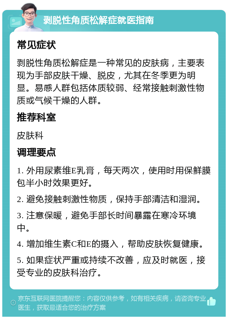 剥脱性角质松解症就医指南 常见症状 剥脱性角质松解症是一种常见的皮肤病，主要表现为手部皮肤干燥、脱皮，尤其在冬季更为明显。易感人群包括体质较弱、经常接触刺激性物质或气候干燥的人群。 推荐科室 皮肤科 调理要点 1. 外用尿素维E乳膏，每天两次，使用时用保鲜膜包半小时效果更好。 2. 避免接触刺激性物质，保持手部清洁和湿润。 3. 注意保暖，避免手部长时间暴露在寒冷环境中。 4. 增加维生素C和E的摄入，帮助皮肤恢复健康。 5. 如果症状严重或持续不改善，应及时就医，接受专业的皮肤科治疗。