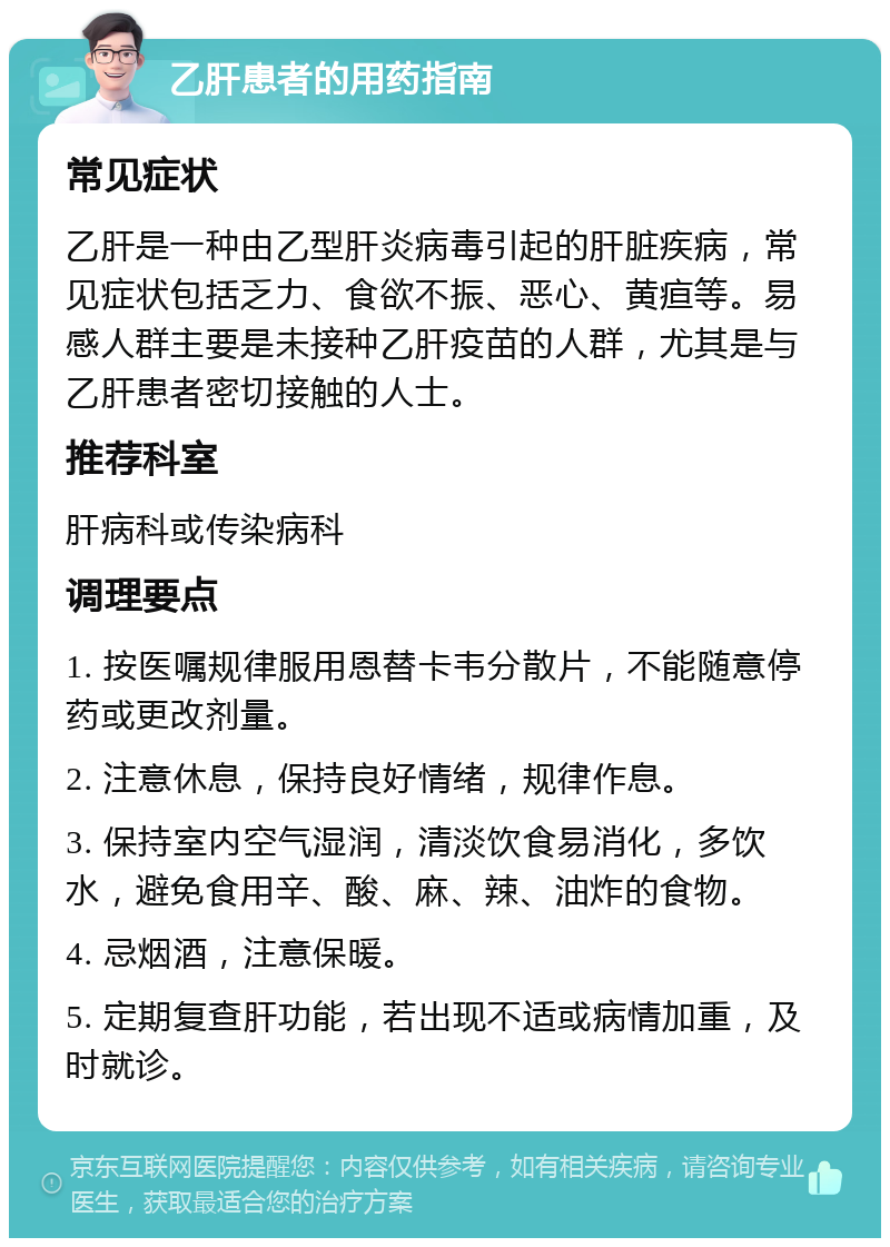 乙肝患者的用药指南 常见症状 乙肝是一种由乙型肝炎病毒引起的肝脏疾病，常见症状包括乏力、食欲不振、恶心、黄疸等。易感人群主要是未接种乙肝疫苗的人群，尤其是与乙肝患者密切接触的人士。 推荐科室 肝病科或传染病科 调理要点 1. 按医嘱规律服用恩替卡韦分散片，不能随意停药或更改剂量。 2. 注意休息，保持良好情绪，规律作息。 3. 保持室内空气湿润，清淡饮食易消化，多饮水，避免食用辛、酸、麻、辣、油炸的食物。 4. 忌烟酒，注意保暖。 5. 定期复查肝功能，若出现不适或病情加重，及时就诊。