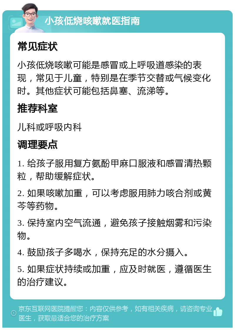 小孩低烧咳嗽就医指南 常见症状 小孩低烧咳嗽可能是感冒或上呼吸道感染的表现，常见于儿童，特别是在季节交替或气候变化时。其他症状可能包括鼻塞、流涕等。 推荐科室 儿科或呼吸内科 调理要点 1. 给孩子服用复方氨酚甲麻口服液和感冒清热颗粒，帮助缓解症状。 2. 如果咳嗽加重，可以考虑服用肺力咳合剂或黄芩等药物。 3. 保持室内空气流通，避免孩子接触烟雾和污染物。 4. 鼓励孩子多喝水，保持充足的水分摄入。 5. 如果症状持续或加重，应及时就医，遵循医生的治疗建议。