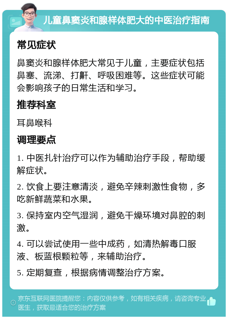 儿童鼻窦炎和腺样体肥大的中医治疗指南 常见症状 鼻窦炎和腺样体肥大常见于儿童，主要症状包括鼻塞、流涕、打鼾、呼吸困难等。这些症状可能会影响孩子的日常生活和学习。 推荐科室 耳鼻喉科 调理要点 1. 中医扎针治疗可以作为辅助治疗手段，帮助缓解症状。 2. 饮食上要注意清淡，避免辛辣刺激性食物，多吃新鲜蔬菜和水果。 3. 保持室内空气湿润，避免干燥环境对鼻腔的刺激。 4. 可以尝试使用一些中成药，如清热解毒口服液、板蓝根颗粒等，来辅助治疗。 5. 定期复查，根据病情调整治疗方案。