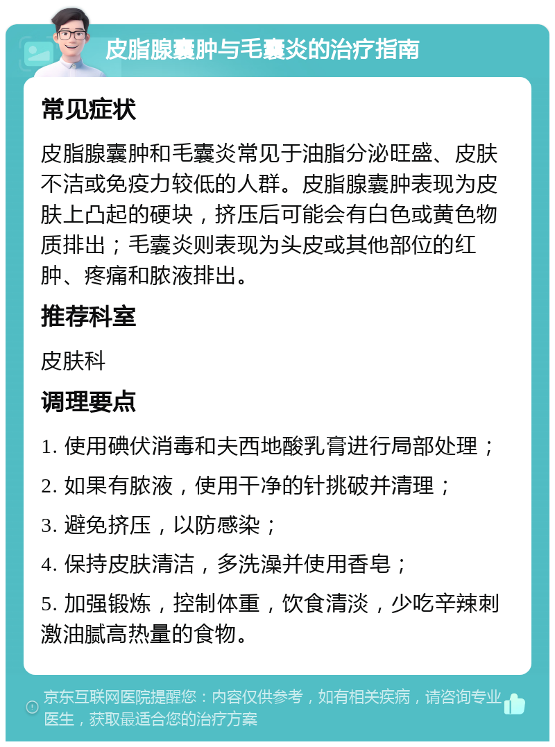 皮脂腺囊肿与毛囊炎的治疗指南 常见症状 皮脂腺囊肿和毛囊炎常见于油脂分泌旺盛、皮肤不洁或免疫力较低的人群。皮脂腺囊肿表现为皮肤上凸起的硬块，挤压后可能会有白色或黄色物质排出；毛囊炎则表现为头皮或其他部位的红肿、疼痛和脓液排出。 推荐科室 皮肤科 调理要点 1. 使用碘伏消毒和夫西地酸乳膏进行局部处理； 2. 如果有脓液，使用干净的针挑破并清理； 3. 避免挤压，以防感染； 4. 保持皮肤清洁，多洗澡并使用香皂； 5. 加强锻炼，控制体重，饮食清淡，少吃辛辣刺激油腻高热量的食物。