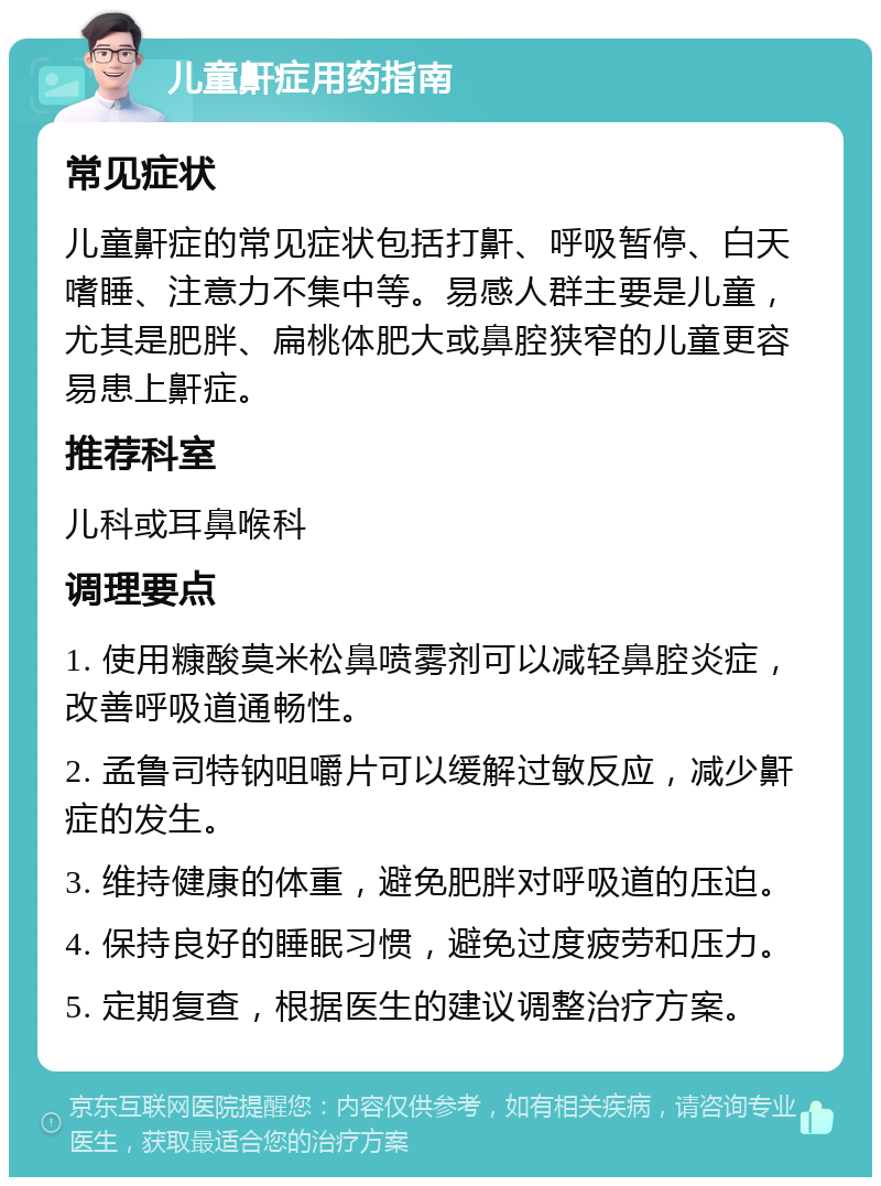 儿童鼾症用药指南 常见症状 儿童鼾症的常见症状包括打鼾、呼吸暂停、白天嗜睡、注意力不集中等。易感人群主要是儿童，尤其是肥胖、扁桃体肥大或鼻腔狭窄的儿童更容易患上鼾症。 推荐科室 儿科或耳鼻喉科 调理要点 1. 使用糠酸莫米松鼻喷雾剂可以减轻鼻腔炎症，改善呼吸道通畅性。 2. 孟鲁司特钠咀嚼片可以缓解过敏反应，减少鼾症的发生。 3. 维持健康的体重，避免肥胖对呼吸道的压迫。 4. 保持良好的睡眠习惯，避免过度疲劳和压力。 5. 定期复查，根据医生的建议调整治疗方案。