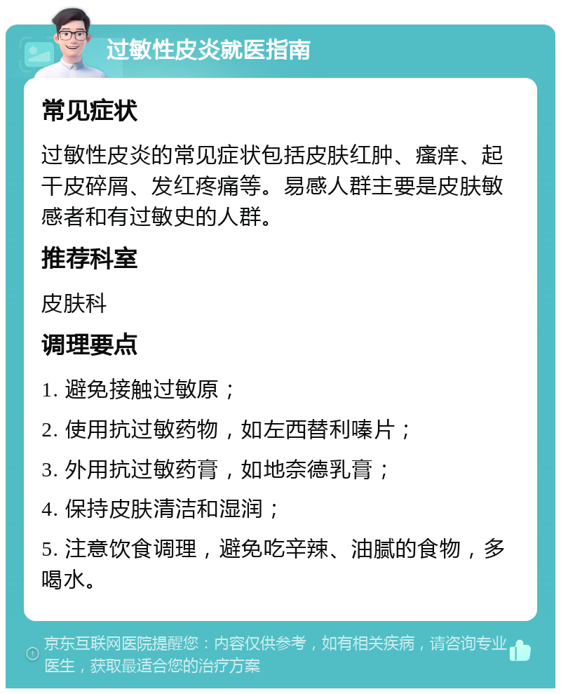 过敏性皮炎就医指南 常见症状 过敏性皮炎的常见症状包括皮肤红肿、瘙痒、起干皮碎屑、发红疼痛等。易感人群主要是皮肤敏感者和有过敏史的人群。 推荐科室 皮肤科 调理要点 1. 避免接触过敏原； 2. 使用抗过敏药物，如左西替利嗪片； 3. 外用抗过敏药膏，如地奈德乳膏； 4. 保持皮肤清洁和湿润； 5. 注意饮食调理，避免吃辛辣、油腻的食物，多喝水。