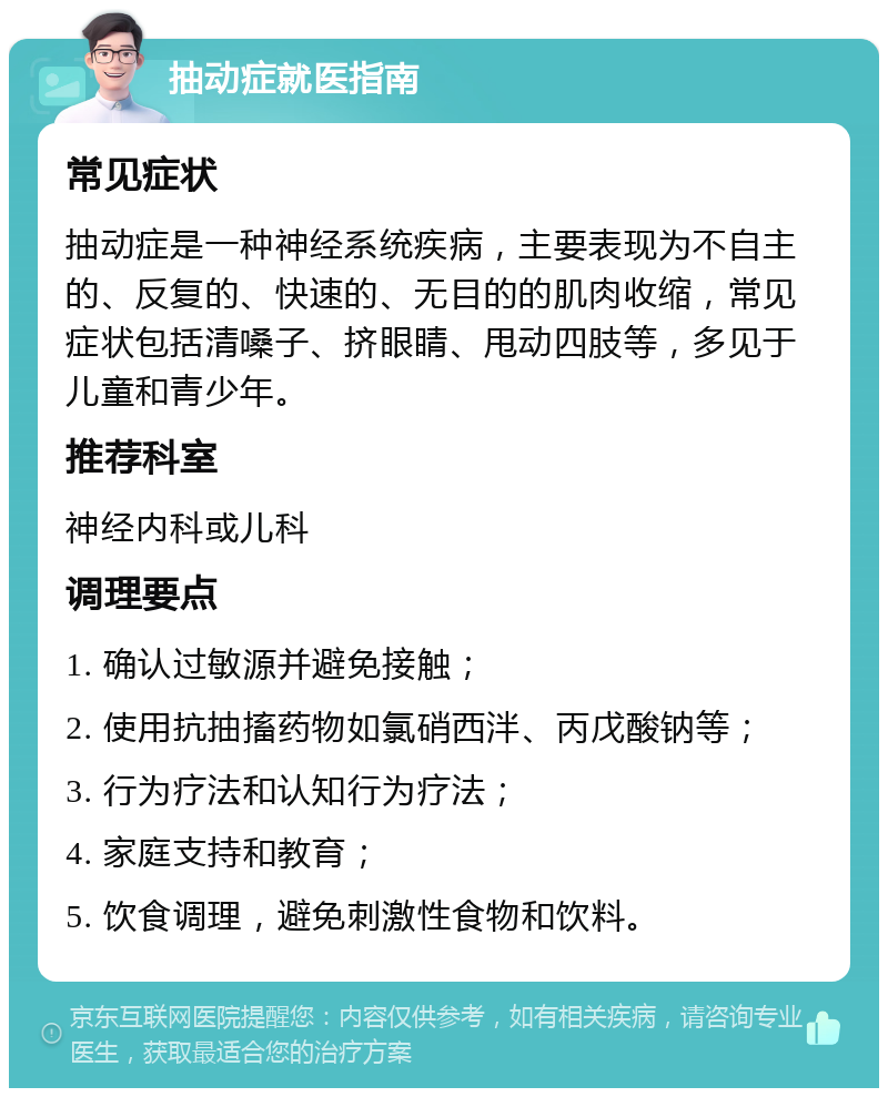 抽动症就医指南 常见症状 抽动症是一种神经系统疾病，主要表现为不自主的、反复的、快速的、无目的的肌肉收缩，常见症状包括清嗓子、挤眼睛、甩动四肢等，多见于儿童和青少年。 推荐科室 神经内科或儿科 调理要点 1. 确认过敏源并避免接触； 2. 使用抗抽搐药物如氯硝西泮、丙戊酸钠等； 3. 行为疗法和认知行为疗法； 4. 家庭支持和教育； 5. 饮食调理，避免刺激性食物和饮料。