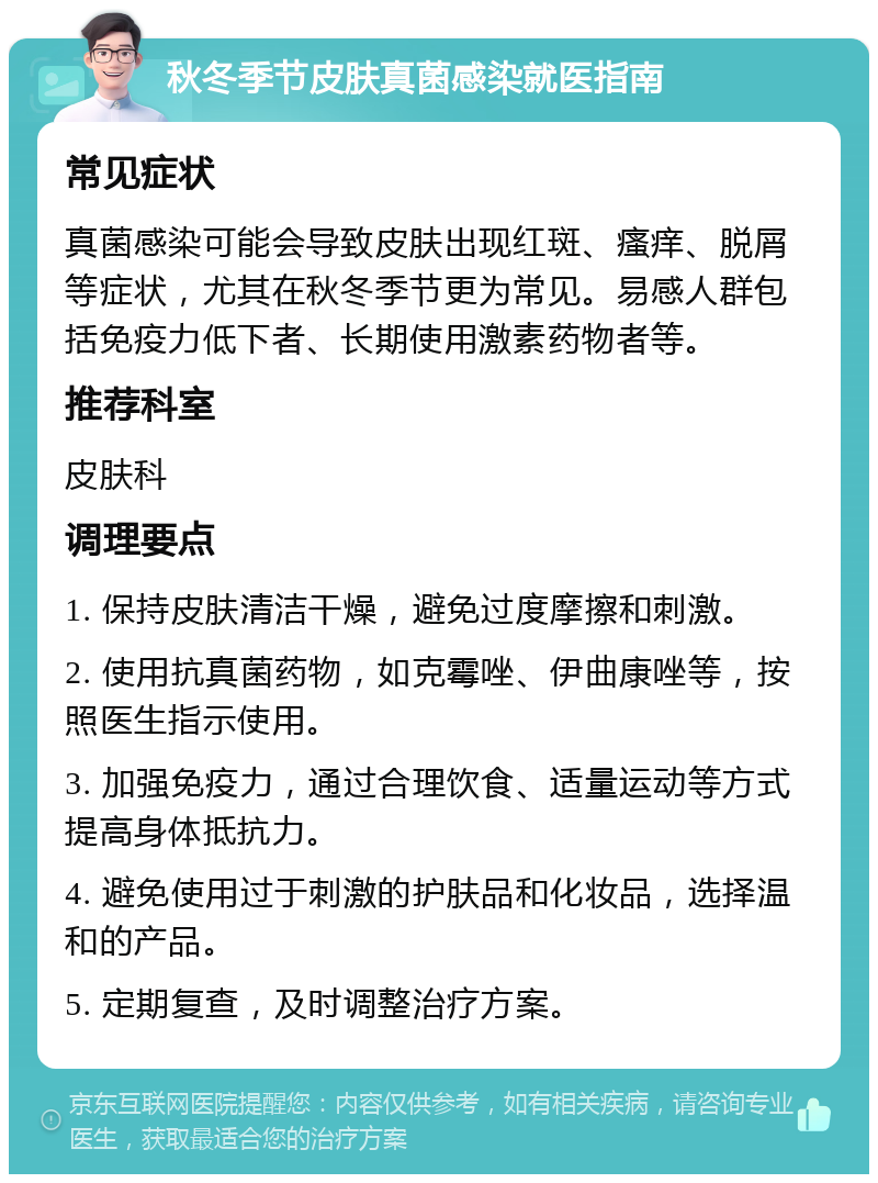 秋冬季节皮肤真菌感染就医指南 常见症状 真菌感染可能会导致皮肤出现红斑、瘙痒、脱屑等症状，尤其在秋冬季节更为常见。易感人群包括免疫力低下者、长期使用激素药物者等。 推荐科室 皮肤科 调理要点 1. 保持皮肤清洁干燥，避免过度摩擦和刺激。 2. 使用抗真菌药物，如克霉唑、伊曲康唑等，按照医生指示使用。 3. 加强免疫力，通过合理饮食、适量运动等方式提高身体抵抗力。 4. 避免使用过于刺激的护肤品和化妆品，选择温和的产品。 5. 定期复查，及时调整治疗方案。