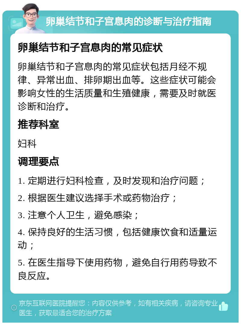 卵巢结节和子宫息肉的诊断与治疗指南 卵巢结节和子宫息肉的常见症状 卵巢结节和子宫息肉的常见症状包括月经不规律、异常出血、排卵期出血等。这些症状可能会影响女性的生活质量和生殖健康，需要及时就医诊断和治疗。 推荐科室 妇科 调理要点 1. 定期进行妇科检查，及时发现和治疗问题； 2. 根据医生建议选择手术或药物治疗； 3. 注意个人卫生，避免感染； 4. 保持良好的生活习惯，包括健康饮食和适量运动； 5. 在医生指导下使用药物，避免自行用药导致不良反应。