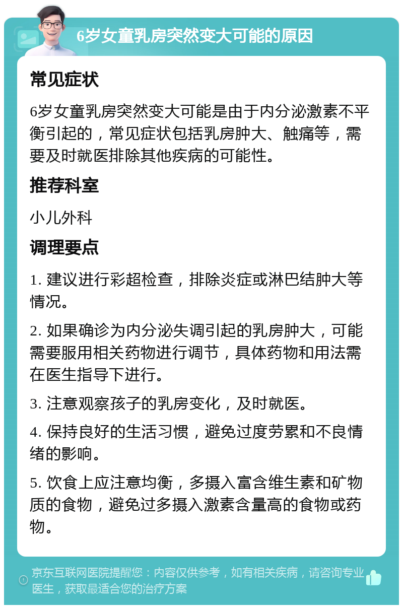 6岁女童乳房突然变大可能的原因 常见症状 6岁女童乳房突然变大可能是由于内分泌激素不平衡引起的，常见症状包括乳房肿大、触痛等，需要及时就医排除其他疾病的可能性。 推荐科室 小儿外科 调理要点 1. 建议进行彩超检查，排除炎症或淋巴结肿大等情况。 2. 如果确诊为内分泌失调引起的乳房肿大，可能需要服用相关药物进行调节，具体药物和用法需在医生指导下进行。 3. 注意观察孩子的乳房变化，及时就医。 4. 保持良好的生活习惯，避免过度劳累和不良情绪的影响。 5. 饮食上应注意均衡，多摄入富含维生素和矿物质的食物，避免过多摄入激素含量高的食物或药物。