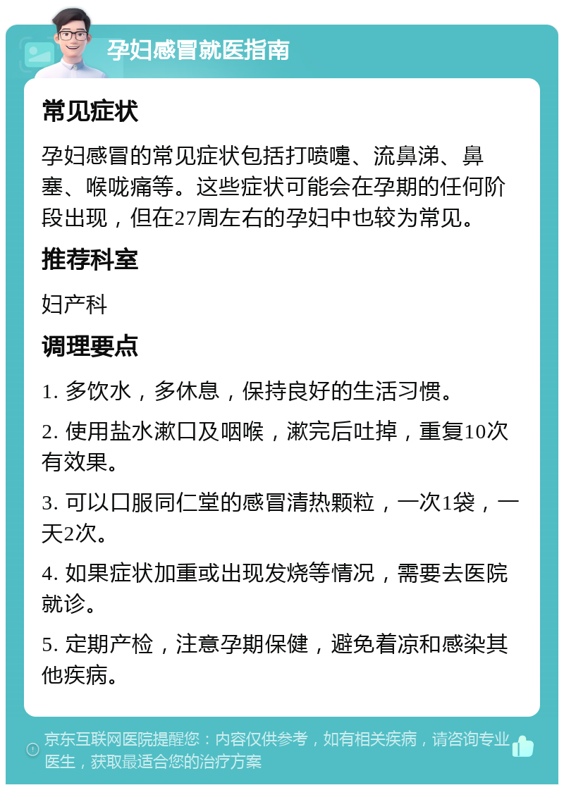 孕妇感冒就医指南 常见症状 孕妇感冒的常见症状包括打喷嚏、流鼻涕、鼻塞、喉咙痛等。这些症状可能会在孕期的任何阶段出现，但在27周左右的孕妇中也较为常见。 推荐科室 妇产科 调理要点 1. 多饮水，多休息，保持良好的生活习惯。 2. 使用盐水漱口及咽喉，漱完后吐掉，重复10次有效果。 3. 可以口服同仁堂的感冒清热颗粒，一次1袋，一天2次。 4. 如果症状加重或出现发烧等情况，需要去医院就诊。 5. 定期产检，注意孕期保健，避免着凉和感染其他疾病。