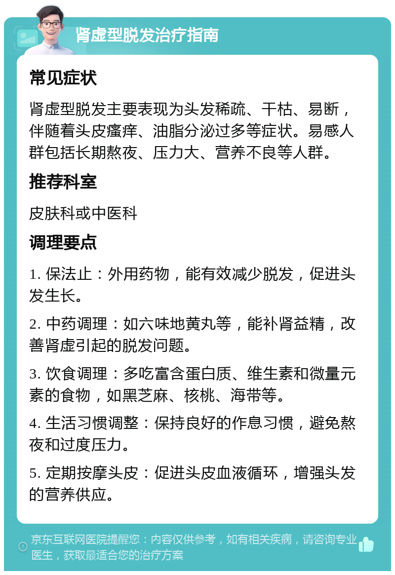 肾虚型脱发治疗指南 常见症状 肾虚型脱发主要表现为头发稀疏、干枯、易断，伴随着头皮瘙痒、油脂分泌过多等症状。易感人群包括长期熬夜、压力大、营养不良等人群。 推荐科室 皮肤科或中医科 调理要点 1. 保法止：外用药物，能有效减少脱发，促进头发生长。 2. 中药调理：如六味地黄丸等，能补肾益精，改善肾虚引起的脱发问题。 3. 饮食调理：多吃富含蛋白质、维生素和微量元素的食物，如黑芝麻、核桃、海带等。 4. 生活习惯调整：保持良好的作息习惯，避免熬夜和过度压力。 5. 定期按摩头皮：促进头皮血液循环，增强头发的营养供应。