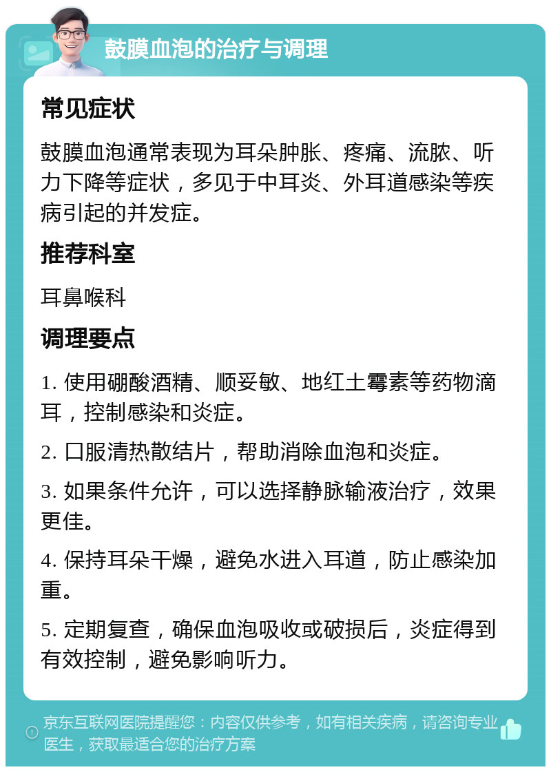 鼓膜血泡的治疗与调理 常见症状 鼓膜血泡通常表现为耳朵肿胀、疼痛、流脓、听力下降等症状，多见于中耳炎、外耳道感染等疾病引起的并发症。 推荐科室 耳鼻喉科 调理要点 1. 使用硼酸酒精、顺妥敏、地红土霉素等药物滴耳，控制感染和炎症。 2. 口服清热散结片，帮助消除血泡和炎症。 3. 如果条件允许，可以选择静脉输液治疗，效果更佳。 4. 保持耳朵干燥，避免水进入耳道，防止感染加重。 5. 定期复查，确保血泡吸收或破损后，炎症得到有效控制，避免影响听力。