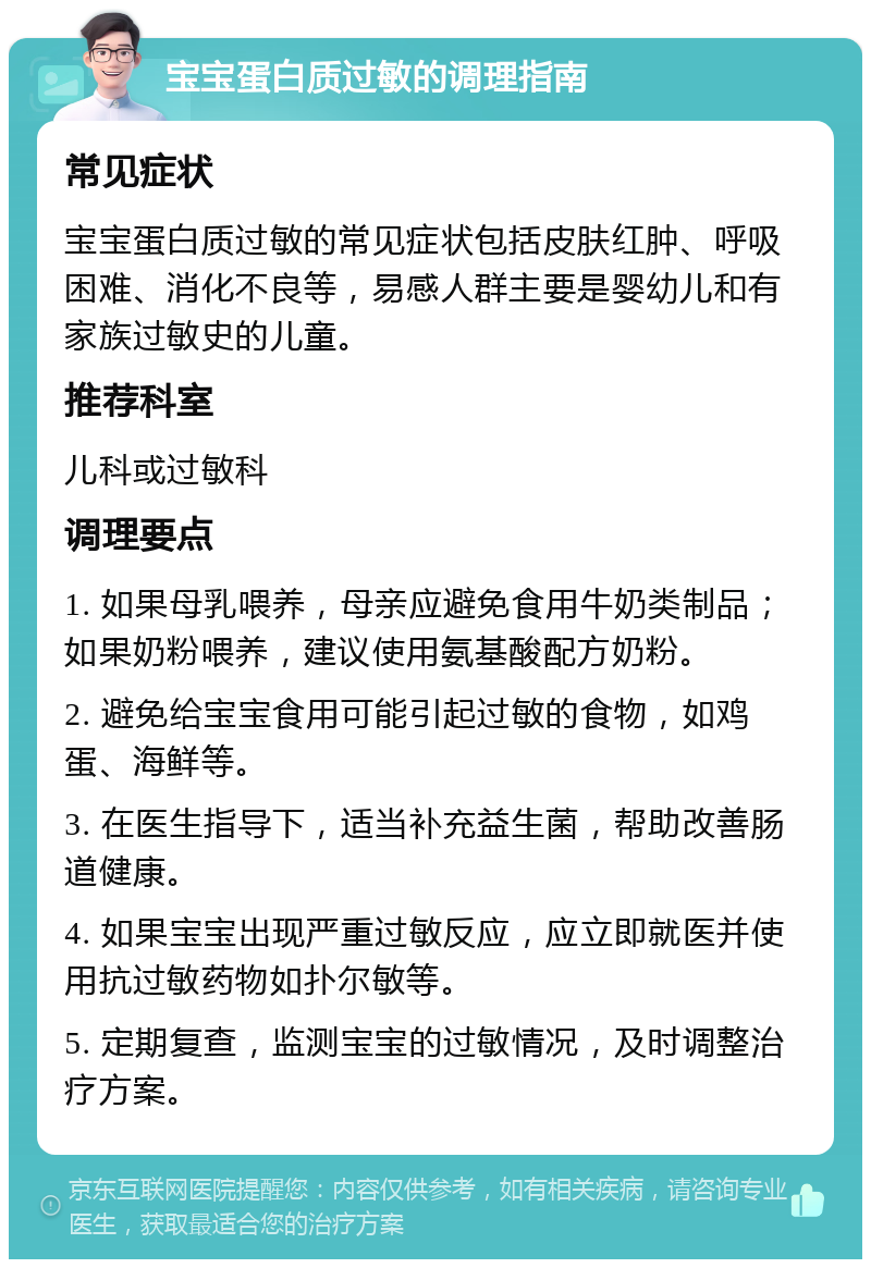 宝宝蛋白质过敏的调理指南 常见症状 宝宝蛋白质过敏的常见症状包括皮肤红肿、呼吸困难、消化不良等，易感人群主要是婴幼儿和有家族过敏史的儿童。 推荐科室 儿科或过敏科 调理要点 1. 如果母乳喂养，母亲应避免食用牛奶类制品；如果奶粉喂养，建议使用氨基酸配方奶粉。 2. 避免给宝宝食用可能引起过敏的食物，如鸡蛋、海鲜等。 3. 在医生指导下，适当补充益生菌，帮助改善肠道健康。 4. 如果宝宝出现严重过敏反应，应立即就医并使用抗过敏药物如扑尔敏等。 5. 定期复查，监测宝宝的过敏情况，及时调整治疗方案。