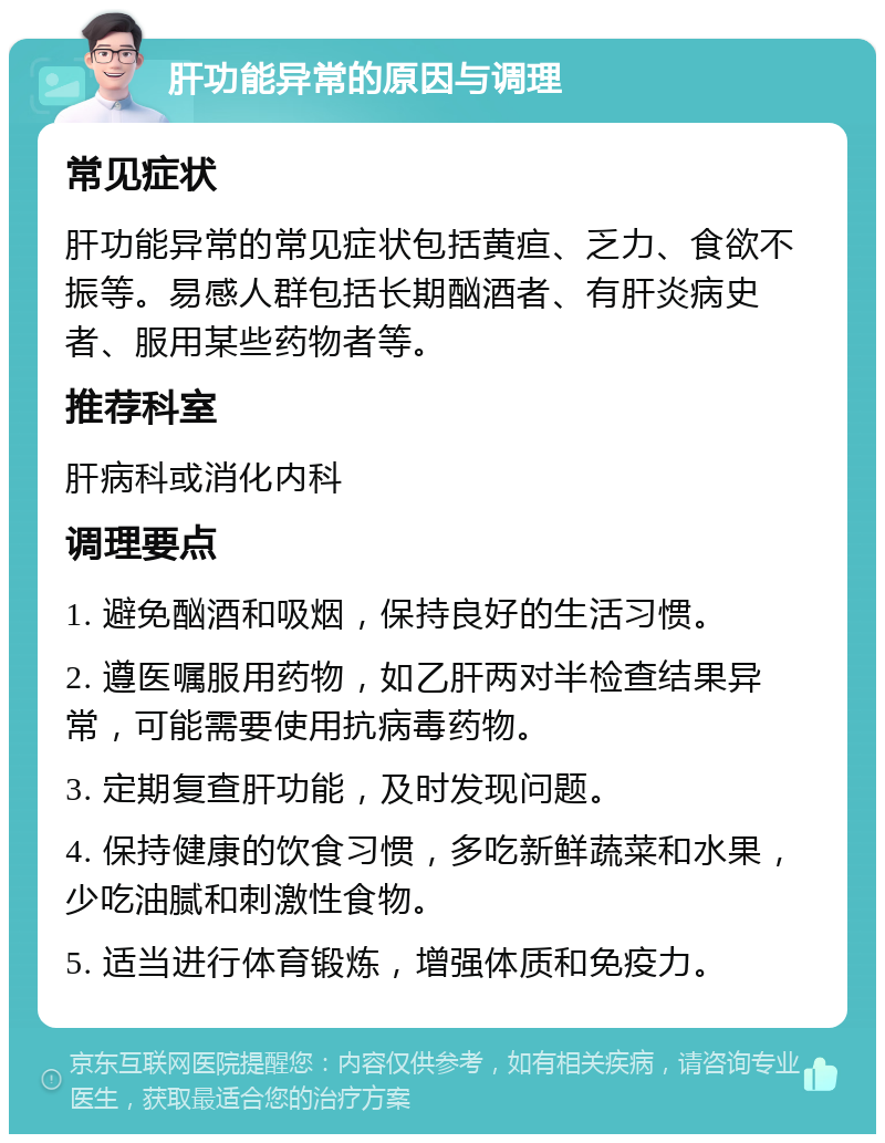 肝功能异常的原因与调理 常见症状 肝功能异常的常见症状包括黄疸、乏力、食欲不振等。易感人群包括长期酗酒者、有肝炎病史者、服用某些药物者等。 推荐科室 肝病科或消化内科 调理要点 1. 避免酗酒和吸烟，保持良好的生活习惯。 2. 遵医嘱服用药物，如乙肝两对半检查结果异常，可能需要使用抗病毒药物。 3. 定期复查肝功能，及时发现问题。 4. 保持健康的饮食习惯，多吃新鲜蔬菜和水果，少吃油腻和刺激性食物。 5. 适当进行体育锻炼，增强体质和免疫力。