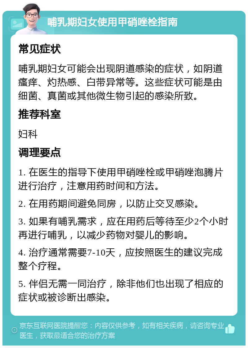 哺乳期妇女使用甲硝唑栓指南 常见症状 哺乳期妇女可能会出现阴道感染的症状，如阴道瘙痒、灼热感、白带异常等。这些症状可能是由细菌、真菌或其他微生物引起的感染所致。 推荐科室 妇科 调理要点 1. 在医生的指导下使用甲硝唑栓或甲硝唑泡腾片进行治疗，注意用药时间和方法。 2. 在用药期间避免同房，以防止交叉感染。 3. 如果有哺乳需求，应在用药后等待至少2个小时再进行哺乳，以减少药物对婴儿的影响。 4. 治疗通常需要7-10天，应按照医生的建议完成整个疗程。 5. 伴侣无需一同治疗，除非他们也出现了相应的症状或被诊断出感染。