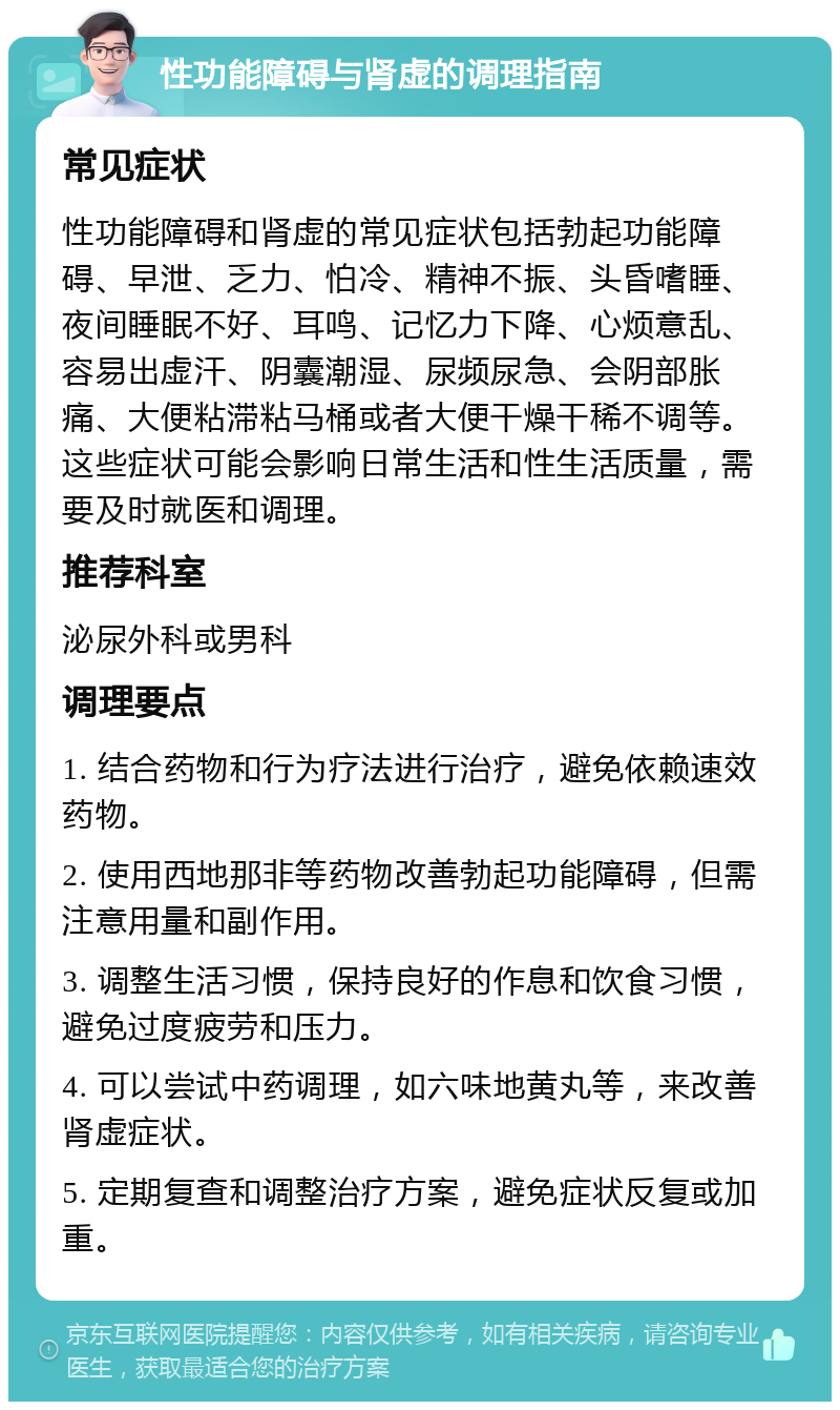 性功能障碍与肾虚的调理指南 常见症状 性功能障碍和肾虚的常见症状包括勃起功能障碍、早泄、乏力、怕冷、精神不振、头昏嗜睡、夜间睡眠不好、耳鸣、记忆力下降、心烦意乱、容易出虚汗、阴囊潮湿、尿频尿急、会阴部胀痛、大便粘滞粘马桶或者大便干燥干稀不调等。这些症状可能会影响日常生活和性生活质量，需要及时就医和调理。 推荐科室 泌尿外科或男科 调理要点 1. 结合药物和行为疗法进行治疗，避免依赖速效药物。 2. 使用西地那非等药物改善勃起功能障碍，但需注意用量和副作用。 3. 调整生活习惯，保持良好的作息和饮食习惯，避免过度疲劳和压力。 4. 可以尝试中药调理，如六味地黄丸等，来改善肾虚症状。 5. 定期复查和调整治疗方案，避免症状反复或加重。