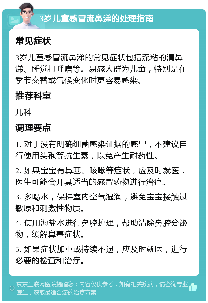 3岁儿童感冒流鼻涕的处理指南 常见症状 3岁儿童感冒流鼻涕的常见症状包括流粘的清鼻涕、睡觉打呼噜等。易感人群为儿童，特别是在季节交替或气候变化时更容易感染。 推荐科室 儿科 调理要点 1. 对于没有明确细菌感染证据的感冒，不建议自行使用头孢等抗生素，以免产生耐药性。 2. 如果宝宝有鼻塞、咳嗽等症状，应及时就医，医生可能会开具适当的感冒药物进行治疗。 3. 多喝水，保持室内空气湿润，避免宝宝接触过敏原和刺激性物质。 4. 使用海盐水进行鼻腔护理，帮助清除鼻腔分泌物，缓解鼻塞症状。 5. 如果症状加重或持续不退，应及时就医，进行必要的检查和治疗。