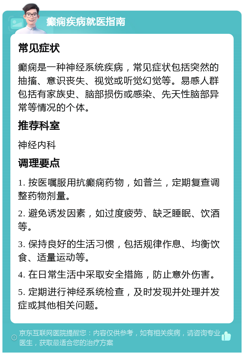 癫痫疾病就医指南 常见症状 癫痫是一种神经系统疾病，常见症状包括突然的抽搐、意识丧失、视觉或听觉幻觉等。易感人群包括有家族史、脑部损伤或感染、先天性脑部异常等情况的个体。 推荐科室 神经内科 调理要点 1. 按医嘱服用抗癫痫药物，如普兰，定期复查调整药物剂量。 2. 避免诱发因素，如过度疲劳、缺乏睡眠、饮酒等。 3. 保持良好的生活习惯，包括规律作息、均衡饮食、适量运动等。 4. 在日常生活中采取安全措施，防止意外伤害。 5. 定期进行神经系统检查，及时发现并处理并发症或其他相关问题。