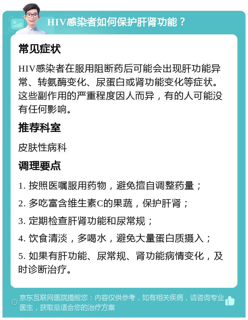 HIV感染者如何保护肝肾功能？ 常见症状 HIV感染者在服用阻断药后可能会出现肝功能异常、转氨酶变化、尿蛋白或肾功能变化等症状。这些副作用的严重程度因人而异，有的人可能没有任何影响。 推荐科室 皮肤性病科 调理要点 1. 按照医嘱服用药物，避免擅自调整药量； 2. 多吃富含维生素C的果蔬，保护肝肾； 3. 定期检查肝肾功能和尿常规； 4. 饮食清淡，多喝水，避免大量蛋白质摄入； 5. 如果有肝功能、尿常规、肾功能病情变化，及时诊断治疗。