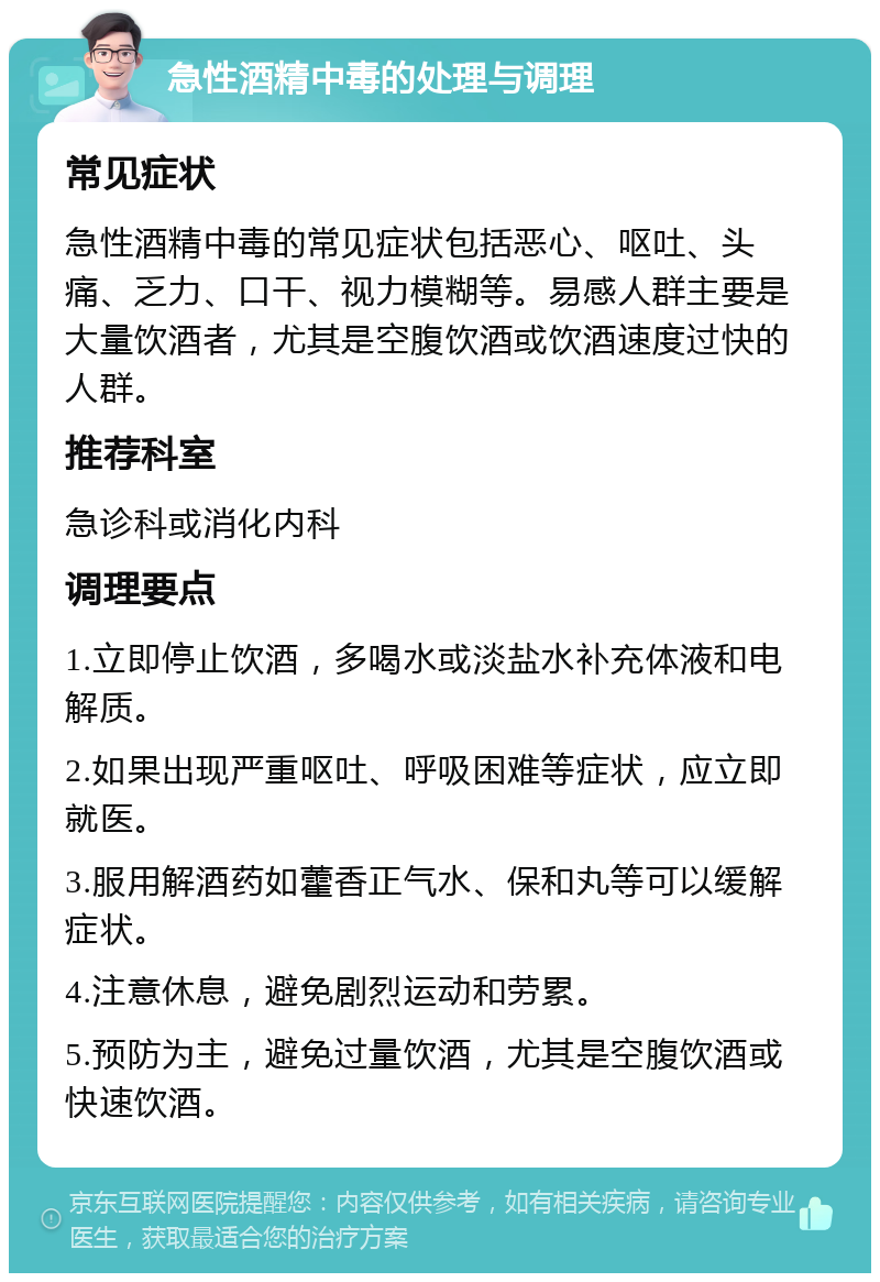 急性酒精中毒的处理与调理 常见症状 急性酒精中毒的常见症状包括恶心、呕吐、头痛、乏力、口干、视力模糊等。易感人群主要是大量饮酒者，尤其是空腹饮酒或饮酒速度过快的人群。 推荐科室 急诊科或消化内科 调理要点 1.立即停止饮酒，多喝水或淡盐水补充体液和电解质。 2.如果出现严重呕吐、呼吸困难等症状，应立即就医。 3.服用解酒药如藿香正气水、保和丸等可以缓解症状。 4.注意休息，避免剧烈运动和劳累。 5.预防为主，避免过量饮酒，尤其是空腹饮酒或快速饮酒。