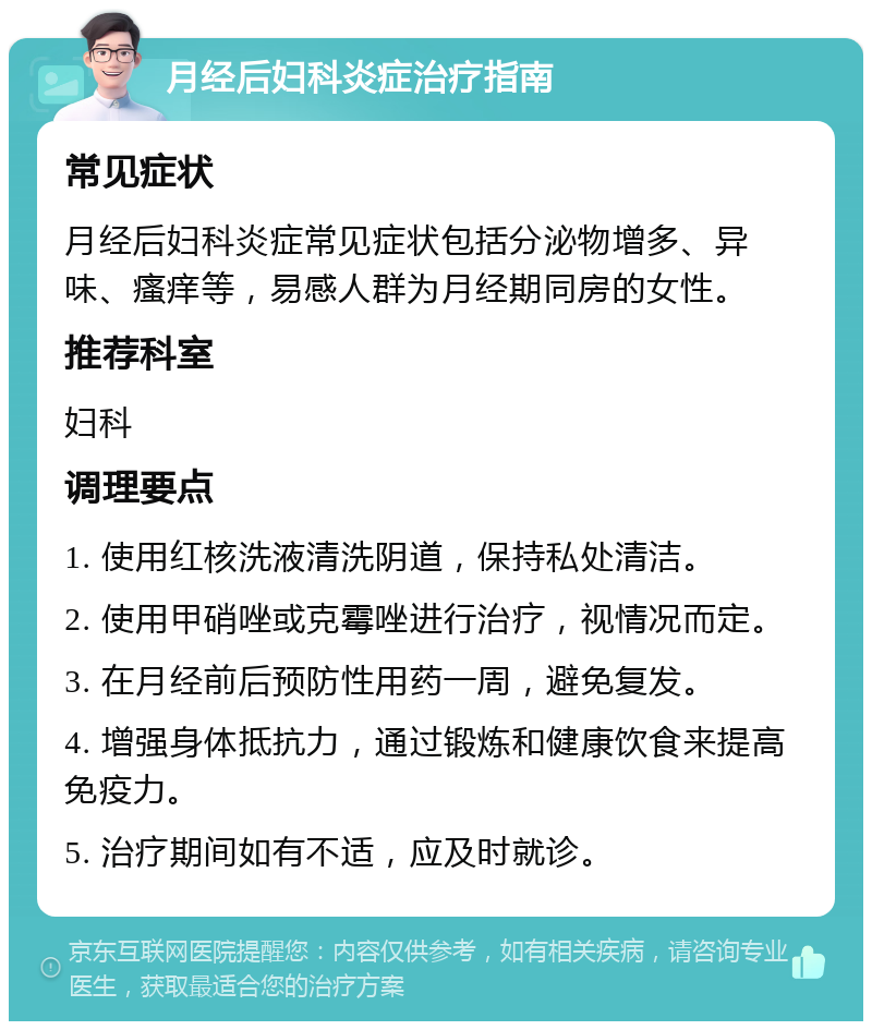 月经后妇科炎症治疗指南 常见症状 月经后妇科炎症常见症状包括分泌物增多、异味、瘙痒等，易感人群为月经期同房的女性。 推荐科室 妇科 调理要点 1. 使用红核洗液清洗阴道，保持私处清洁。 2. 使用甲硝唑或克霉唑进行治疗，视情况而定。 3. 在月经前后预防性用药一周，避免复发。 4. 增强身体抵抗力，通过锻炼和健康饮食来提高免疫力。 5. 治疗期间如有不适，应及时就诊。