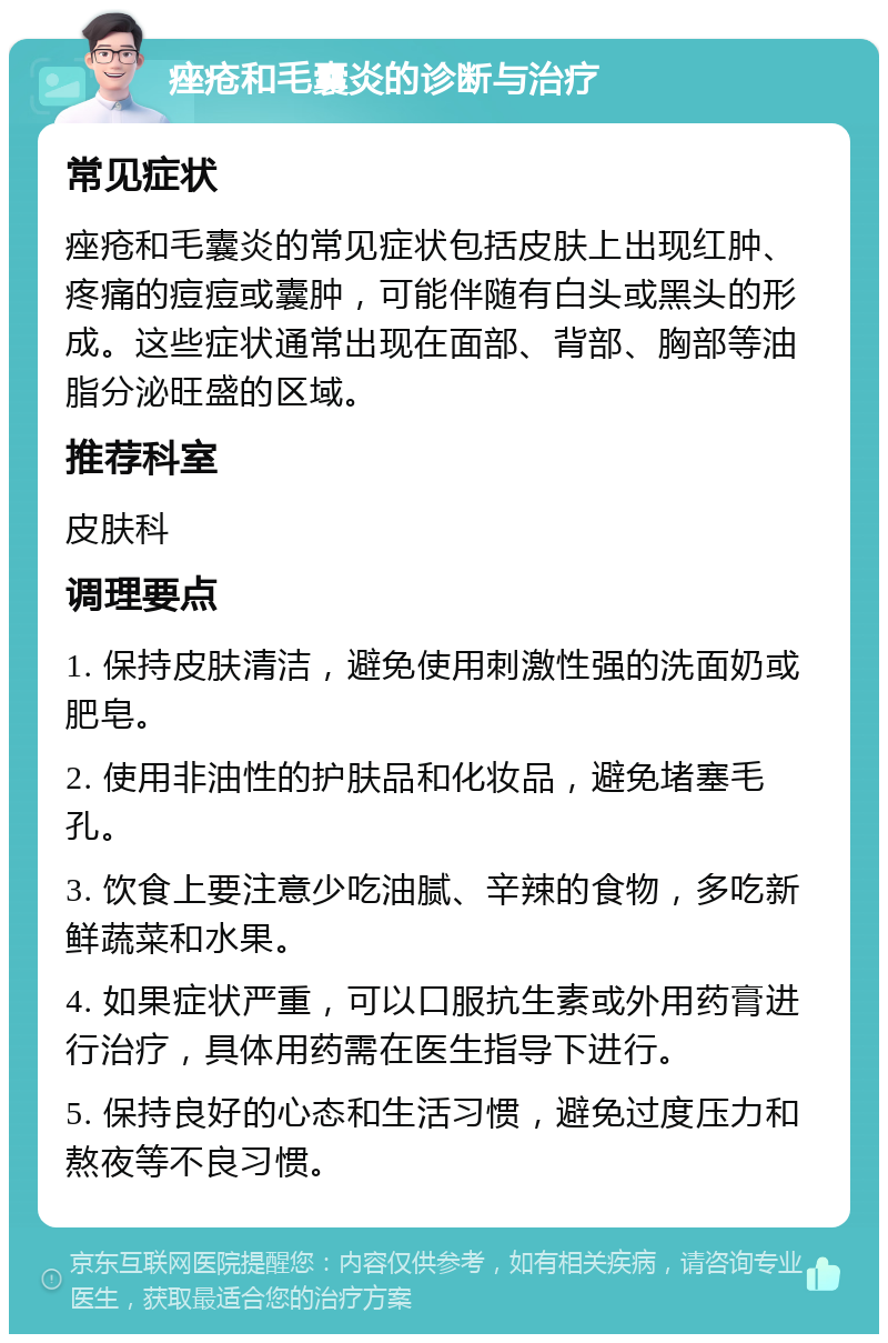 痤疮和毛囊炎的诊断与治疗 常见症状 痤疮和毛囊炎的常见症状包括皮肤上出现红肿、疼痛的痘痘或囊肿，可能伴随有白头或黑头的形成。这些症状通常出现在面部、背部、胸部等油脂分泌旺盛的区域。 推荐科室 皮肤科 调理要点 1. 保持皮肤清洁，避免使用刺激性强的洗面奶或肥皂。 2. 使用非油性的护肤品和化妆品，避免堵塞毛孔。 3. 饮食上要注意少吃油腻、辛辣的食物，多吃新鲜蔬菜和水果。 4. 如果症状严重，可以口服抗生素或外用药膏进行治疗，具体用药需在医生指导下进行。 5. 保持良好的心态和生活习惯，避免过度压力和熬夜等不良习惯。